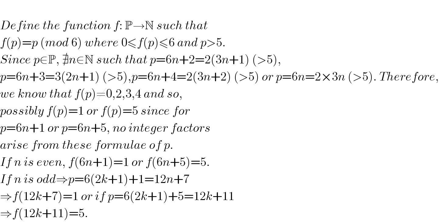   Define the function f: P→N such that  f(p)=p (mod 6) where 0≤f(p)≤6 and p>5.  Since p∈P, ∄n∈N such that p=6n+2=2(3n+1) (>5),  p=6n+3=3(2n+1) (>5),p=6n+4=2(3n+2) (>5) or p=6n=2×3n (>5). Therefore,  we know that f(p)≠0,2,3,4 and so,  possibly f(p)=1 or f(p)=5 since for   p=6n+1 or p=6n+5, no integer factors  arise from these formulae of p.  If n is even, f(6n+1)=1 or f(6n+5)=5.  If n is odd⇒p=6(2k+1)+1=12n+7  ⇒f(12k+7)=1 or if p=6(2k+1)+5=12k+11  ⇒f(12k+11)=5.  