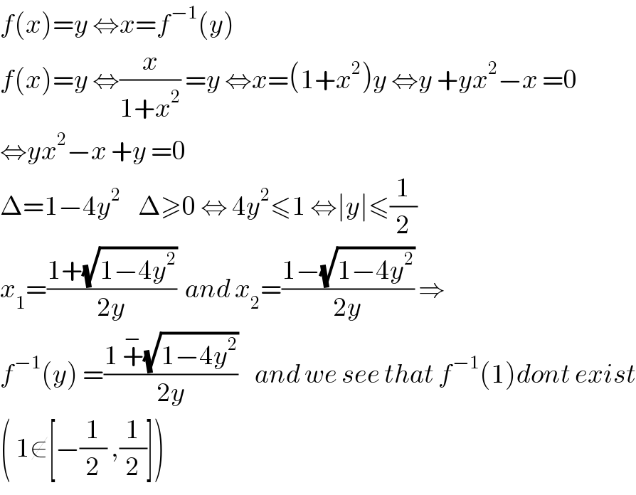 f(x)=y ⇔x=f^(−1) (y)   f(x)=y ⇔(x/(1+x^2 )) =y ⇔x=(1+x^2 )y ⇔y +yx^2 −x =0  ⇔yx^2 −x +y =0  Δ=1−4y^2     Δ≥0 ⇔ 4y^2 ≤1 ⇔∣y∣≤(1/2)  x_1 =((1+(√(1−4y^2 )))/(2y))  and x_2 =((1−(√(1−4y^2 )))/(2y)) ⇒  f^(−1) (y) =((1 +^− (√(1−4y^2 )))/(2y))    and we see that f^(−1) (1)dont exist  ( 1∉[−(1/2) ,(1/2)])  