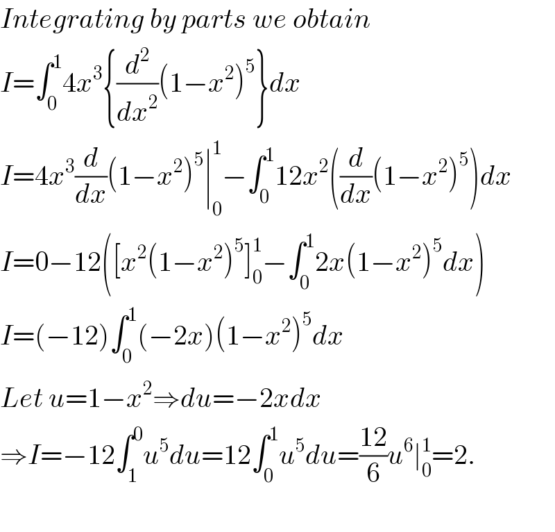 Integrating by parts we obtain  I=∫_0 ^1 4x^3 {(d^2 /dx^2 )(1−x^2 )^5 }dx  I=4x^3 (d/dx)(1−x^2 )^5 ∣_0 ^1 −∫_0 ^1 12x^2 ((d/dx)(1−x^2 )^5 )dx  I=0−12([x^2 (1−x^2 )^5 ]_0 ^1 −∫_0 ^1 2x(1−x^2 )^5 dx)  I=(−12)∫_0 ^1 (−2x)(1−x^2 )^5 dx  Let u=1−x^2 ⇒du=−2xdx  ⇒I=−12∫_1 ^0 u^5 du=12∫_0 ^1 u^5 du=((12)/6)u^6 ∣_0 ^1 =2.    