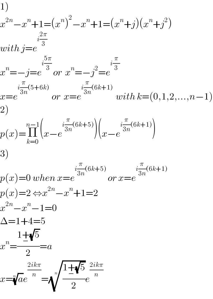 1)  x^(2n) −x^n +1=(x^n )^2 −x^n +1=(x^n +j)(x^n +j^2 )  with j=e^(i((2π)/3))   x^n =−j=e^(i((5π)/3))  or  x^n =−j^2 =e^(i(π/3))   x=e^(i(π/(3n))(5+6k) )  or  x=e^(i(π/(3n))(6k+1))   with k=(0,1,2,...,n−1)  2)  p(x)=Π_(k=0) ^(n−1) (x−e^(i(π/(3n))(6k+5)) )(x−e^(i(π/(3n))(6k+1)) )  3)  p(x)=0 when x=e^(i(π/(3n))(6k+5))  or x=e^(i(π/(3n))(6k+1))   p(x)=2 ⇔x^(2n) −x^n +1=2  x^(2n) −x^n −1=0  Δ=1+4=5  x^n =((1+_− (√5))/2)=a  x=(a)^(1/n) e^((2ikπ)/n) =(((1+_− (√5))/2))^(1/n) e^((2ikπ)/n)   