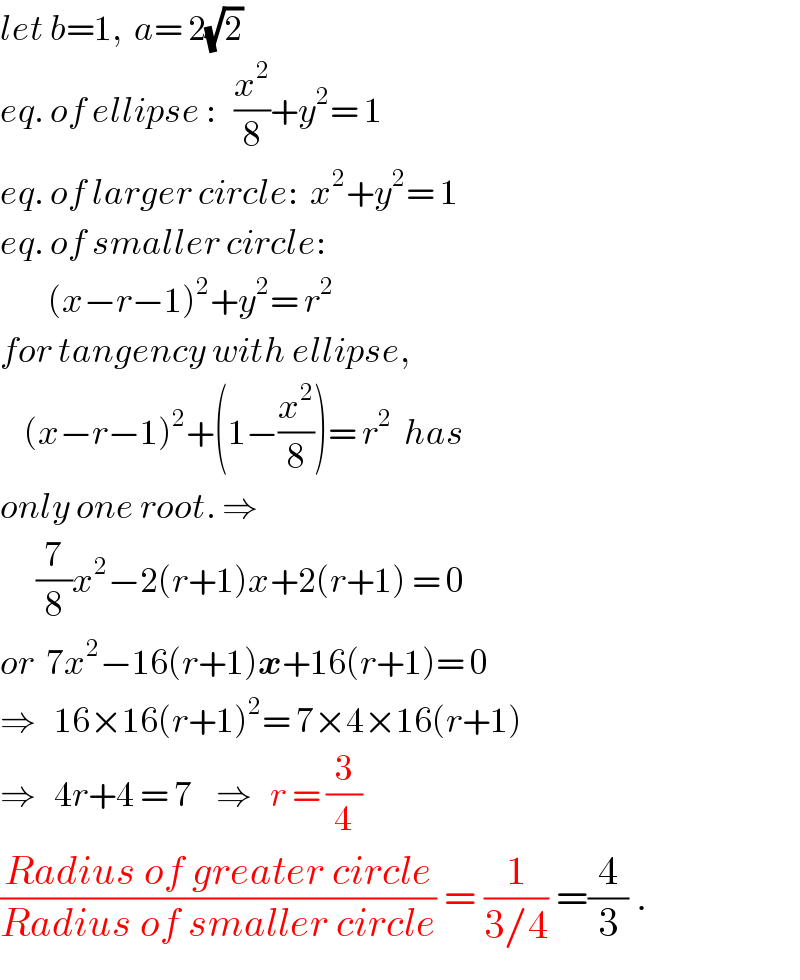 let b=1,  a= 2(√2)  eq. of ellipse :   (x^2 /8)+y^2 = 1  eq. of larger circle:  x^2 +y^2 = 1  eq. of smaller circle:          (x−r−1)^2 +y^2 = r^2   for tangency with ellipse,      (x−r−1)^2 +(1−(x^2 /8))= r^2   has  only one root. ⇒        (7/8)x^2 −2(r+1)x+2(r+1) = 0  or  7x^2 −16(r+1)x+16(r+1)= 0  ⇒   16×16(r+1)^2 = 7×4×16(r+1)  ⇒   4r+4 = 7    ⇒   r = (3/4)  ((Radius of greater circle)/(Radius of smaller circle)) = (1/(3/4)) =(4/3) .  