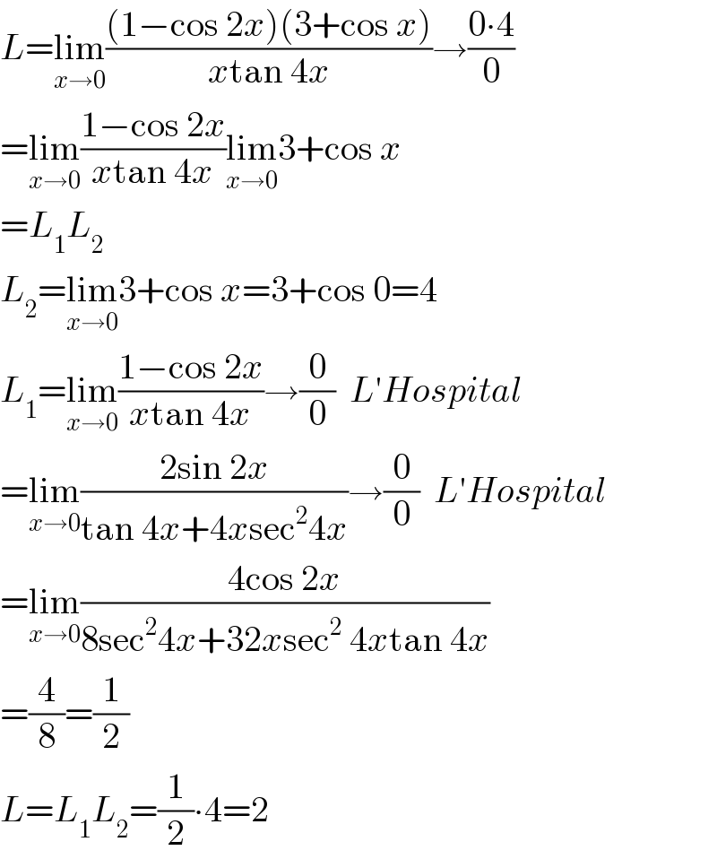 L=lim_(x→0) (((1−cos 2x)(3+cos x))/(xtan 4x))→((0∙4)/0)  =lim_(x→0) ((1−cos 2x)/(xtan 4x))lim_(x→0) 3+cos x  =L_1 L_2   L_2 =lim_(x→0) 3+cos x=3+cos 0=4  L_1 =lim_(x→0) ((1−cos 2x)/(xtan 4x))→(0/0)  L′Hospital  =lim_(x→0) ((2sin 2x)/(tan 4x+4xsec^2 4x))→(0/0)  L′Hospital  =lim_(x→0) ((4cos 2x)/(8sec^2 4x+32xsec^2  4xtan 4x))  =(4/8)=(1/2)  L=L_1 L_2 =(1/2)∙4=2  