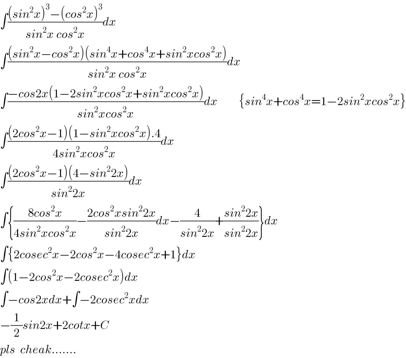 ∫(((sin^2 x)^3 −(cos^2 x)^3 )/(sin^2 x cos^2 x))dx  ∫(((sin^2 x−cos^2 x)(sin^4 x+cos^4 x+sin^2 xcos^2 x))/(sin^2 x cos^2 x))dx  ∫((−cos2x(1−2sin^2 xcos^2 x+sin^2 xcos^2 x))/(sin^2 xcos^2 x))dx         {sin^4 x+cos^4 x=1−2sin^2 xcos^2 x}  ∫(((2cos^2 x−1)(1−sin^2 xcos^2 x).4)/(4sin^2 xcos^2 x))dx  ∫(((2cos^2 x−1)(4−sin^2 2x))/(sin^2 2x))dx  ∫{((8cos^2 x)/(4sin^2 xcos^2 x))−((2cos^2 xsin^2 2x)/(sin^2 2x))dx−(4/(sin^2 2x))+((sin^2 2x)/(sin^2 2x))}dx  ∫{2cosec^2 x−2cos^2 x−4cosec^2 x+1}dx  ∫(1−2cos^2 x−2cosec^2 x)dx  ∫−cos2xdx+∫−2cosec^2 xdx  −(1/2)sin2x+2cotx+C  pls  cheak.......  