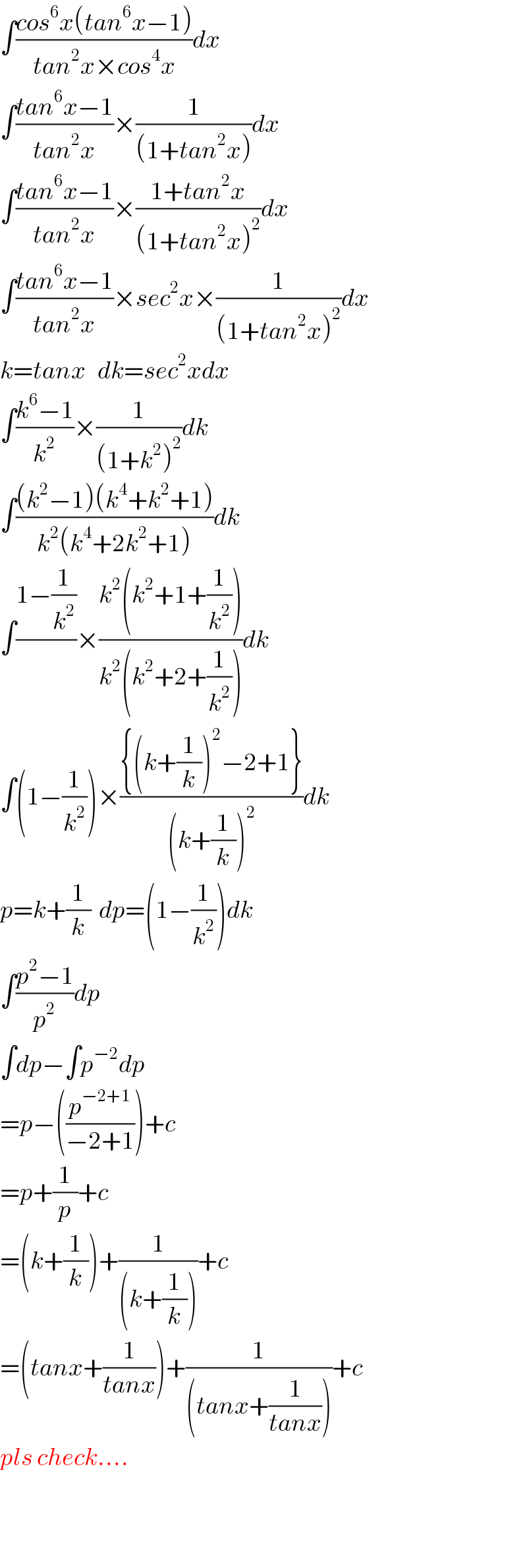 ∫((cos^6 x(tan^6 x−1))/(tan^2 x×cos^4 x))dx  ∫((tan^6 x−1)/(tan^2 x))×(1/((1+tan^2 x)))dx  ∫((tan^6 x−1)/(tan^2 x))×((1+tan^2 x)/((1+tan^2 x)^2 ))dx  ∫((tan^6 x−1)/(tan^2 x))×sec^2 x×(1/((1+tan^2 x)^2 ))dx  k=tanx   dk=sec^2 xdx  ∫((k^6 −1)/k^2 )×(1/((1+k^2 )^2 ))dk  ∫(((k^2 −1)(k^4 +k^2 +1))/(k^2 (k^4 +2k^2 +1)))dk  ∫((1−(1/k^2 ))/)×((k^2 (k^2 +1+(1/k^2 )))/(k^2 (k^2 +2+(1/k^2 ))))dk  ∫(1−(1/k^2 ))×(({(k+(1/k))^2 −2+1})/((k+(1/k))^2 ))dk  p=k+(1/k)  dp=(1−(1/k^2 ))dk  ∫((p^2 −1)/p^2 )dp  ∫dp−∫p^(−2) dp  =p−((p^(−2+1) /(−2+1)))+c  =p+(1/p)+c  =(k+(1/k))+(1/((k+(1/k))))+c  =(tanx+(1/(tanx)))+(1/((tanx+(1/(tanx)))))+c  pls check....      