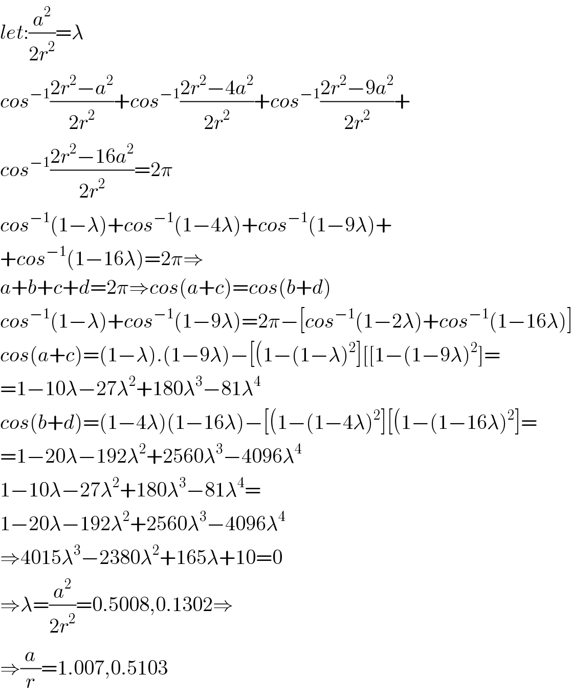 let:(a^2 /(2r^2 ))=λ  cos^(−1) ((2r^2 −a^2 )/(2r^2 ))+cos^(−1) ((2r^2 −4a^2 )/(2r^2 ))+cos^(−1) ((2r^2 −9a^2 )/(2r^2 ))+  cos^(−1) ((2r^2 −16a^2 )/(2r^2 ))=2π  cos^(−1) (1−λ)+cos^(−1) (1−4λ)+cos^(−1) (1−9λ)+  +cos^(−1) (1−16λ)=2π⇒  a+b+c+d=2π⇒cos(a+c)=cos(b+d)  cos^(−1) (1−λ)+cos^(−1) (1−9λ)=2π−[cos^(−1) (1−2λ)+cos^(−1) (1−16λ)]  cos(a+c)=(1−λ).(1−9λ)−[(1−(1−λ)^2 ][[1−(1−9λ)^2 ]=  =1−10λ−27λ^2 +180λ^3 −81λ^4   cos(b+d)=(1−4λ)(1−16λ)−[(1−(1−4λ)^2 ][(1−(1−16λ)^2 ]=  =1−20λ−192λ^2 +2560λ^3 −4096λ^4   1−10λ−27λ^2 +180λ^3 −81λ^4 =  1−20λ−192λ^2 +2560λ^3 −4096λ^4   ⇒4015λ^3 −2380λ^2 +165λ+10=0  ⇒λ=(a^2 /(2r^2 ))=0.5008,0.1302⇒   ⇒(a/r)=1.007,0.5103  