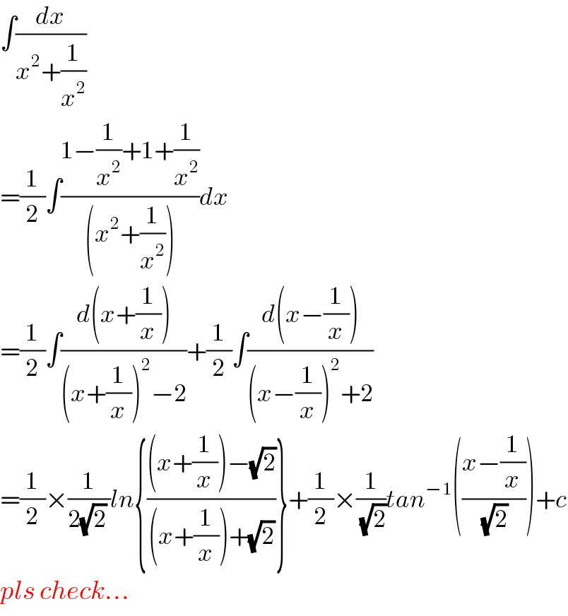 ∫(dx/(x^2 +(1/x^2 )))  =(1/2)∫((1−(1/x^2 )+1+(1/x^2 ))/((x^2 +(1/x^2 ))))dx  =(1/2)∫((d(x+(1/x)))/((x+(1/x))^2 −2))+(1/2)∫((d(x−(1/x)))/((x−(1/x))^2 +2))  =(1/2)×(1/(2(√2) ))ln{(((x+(1/x))−(√2))/((x+(1/x))+(√2)))}+(1/2)×(1/(√2))tan^(−1) (((x−(1/x))/(√2)))+c  pls check...  