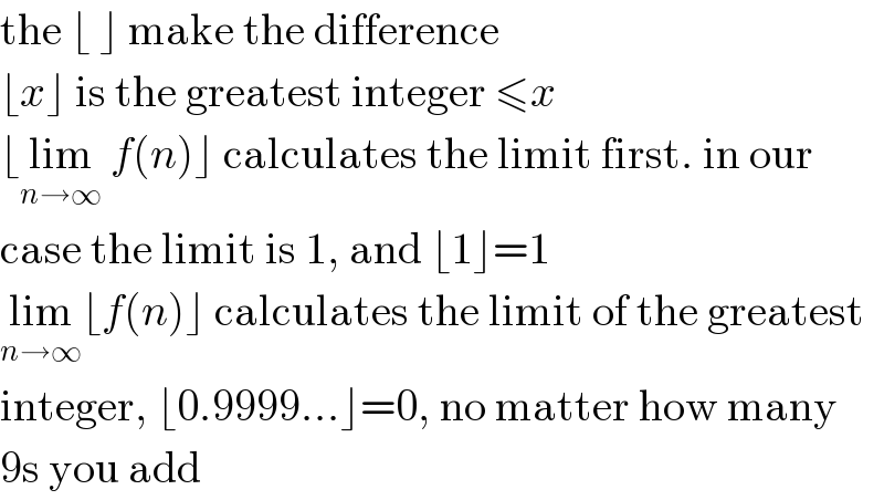 the ⌊ ⌋ make the difference  ⌊x⌋ is the greatest integer ≤x  ⌊lim_(n→∞)  f(n)⌋ calculates the limit first. in our  case the limit is 1, and ⌊1⌋=1  lim_(n→∞) ⌊f(n)⌋ calculates the limit of the greatest  integer, ⌊0.9999...⌋=0, no matter how many  9s you add  