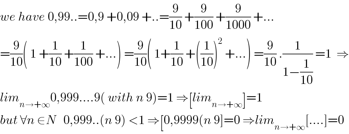 we have 0,99..=0,9 +0,09 +..=(9/(10)) +(9/(100)) +(9/(1000)) +...  =(9/(10))( 1 +(1/(10)) +(1/(100)) +...) =(9/(10))( 1+(1/(10)) +((1/(10)))^2  +...) =(9/(10)) .(1/(1−(1/(10)))) =1  ⇒  lim_(n→+∞) 0,999....9( with n 9)=1 ⇒[lim_(n→+∞) ]=1  but ∀n ∈N   0,999..(n 9) <1 ⇒[0,9999(n 9]=0 ⇒lim_(n→+∞) [....]=0  