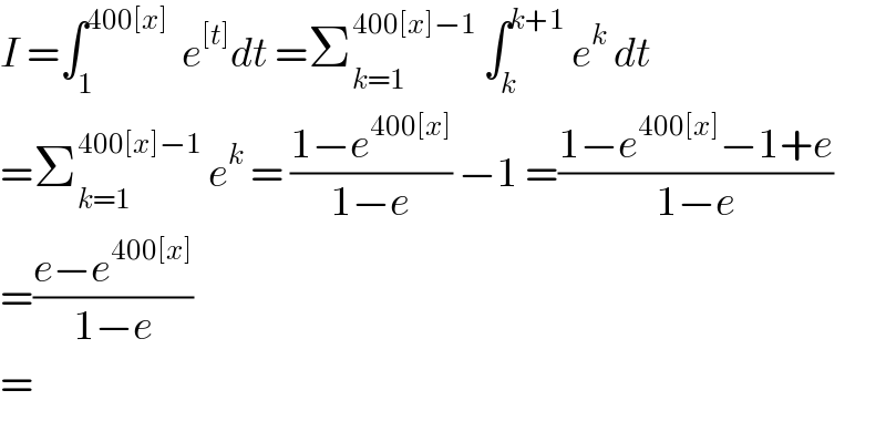 I =∫_1 ^(400[x])   e^([t]) dt =Σ_(k=1) ^(400[x]−1)  ∫_k ^(k+1)  e^k  dt  =Σ_(k=1) ^(400[x]−1)  e^k  = ((1−e^(400[x]) )/(1−e)) −1 =((1−e^(400[x]) −1+e)/(1−e))  =((e−e^(400[x]) )/(1−e))  =  