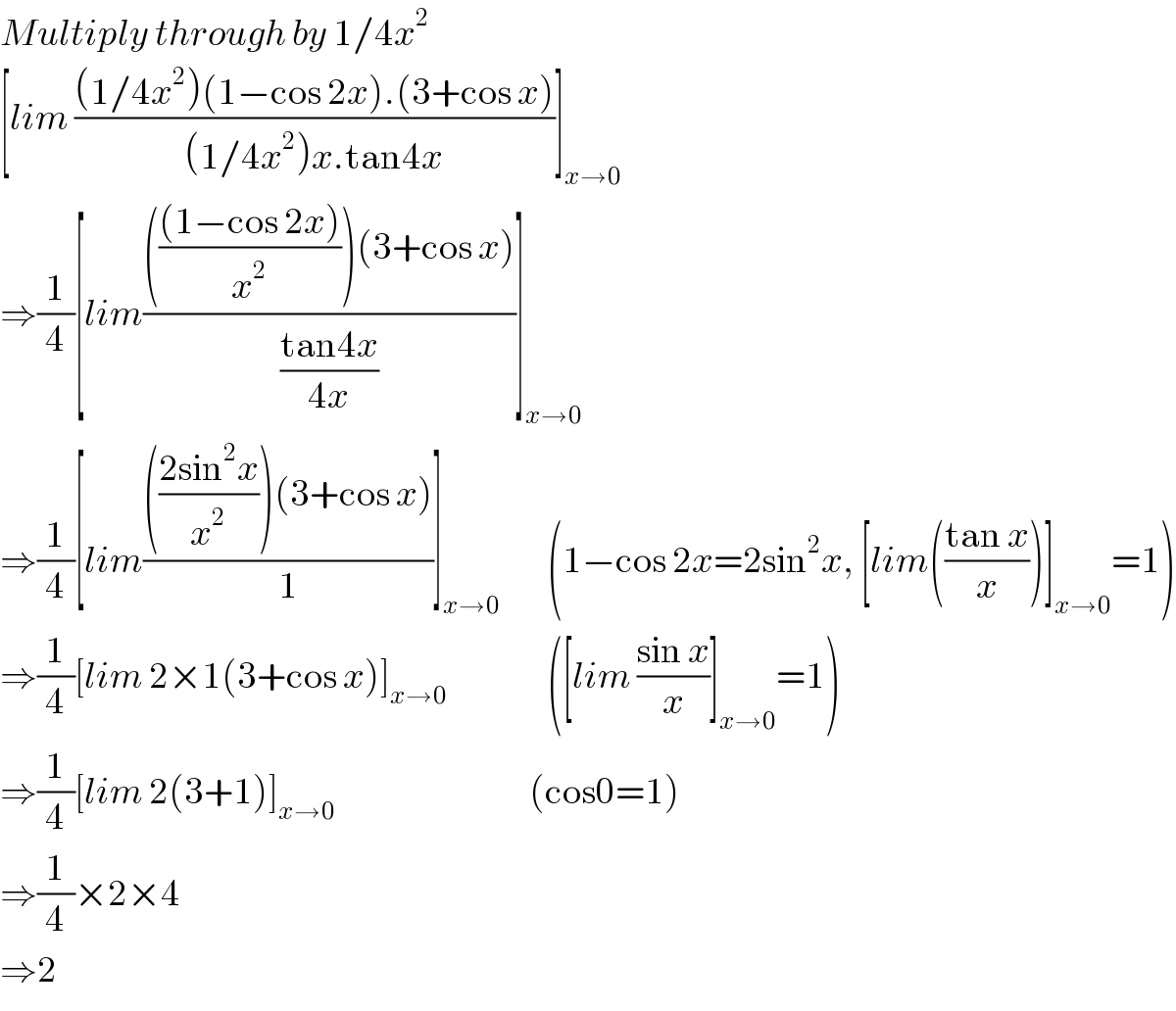 Multiply through by 1/4x^2   [lim (((1/4x^2 )(1−cos 2x).(3+cos x))/((1/4x^2 )x.tan4x))]_(x→0)   ⇒(1/4)[lim((((((1−cos 2x))/x^2 ))(3+cos x))/((tan4x)/(4x)))]_(x→0)   ⇒(1/4)[lim(((((2sin^2 x)/x^2 ))(3+cos x))/1)]_(x→0)         (1−cos 2x=2sin^2 x, [lim(((tan x)/x))]_(x→0) =1)  ⇒(1/4)[lim 2×1(3+cos x)]_(x→0)                  ([lim ((sin x)/x)]_(x→0) =1)  ⇒(1/4)[lim 2(3+1)]_(x→0)                                  (cos0=1)  ⇒(1/4)×2×4  ⇒2  