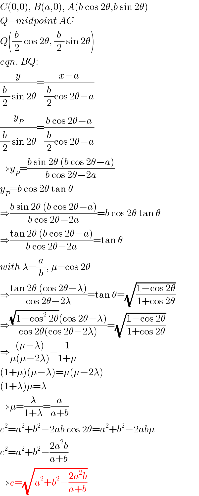 C(0,0), B(a,0), A(b cos 2θ,b sin 2θ)  Q=midpoint AC  Q((b/2) cos 2θ, (b/2) sin 2θ)  eqn. BQ:  (y/((b/2) sin 2θ))=((x−a)/((b/2)cos 2θ−a))  (y_P /((b/2) sin 2θ))=((b cos 2θ−a)/((b/2)cos 2θ−a))  ⇒y_P =((b sin 2θ (b cos 2θ−a))/(b cos 2θ−2a))  y_P =b cos 2θ tan θ  ⇒((b sin 2θ (b cos 2θ−a))/(b cos 2θ−2a))=b cos 2θ tan θ  ⇒((tan 2θ (b cos 2θ−a))/(b cos 2θ−2a))=tan θ  with λ=(a/b), μ=cos 2θ  ⇒((tan 2θ (cos 2θ−λ))/(cos 2θ−2λ))=tan θ=(√((1−cos 2θ)/(1+cos 2θ)))  ⇒(((√(1−cos^2  2θ))(cos 2θ−λ))/(cos 2θ(cos 2θ−2λ)))=(√((1−cos 2θ)/(1+cos 2θ)))  ⇒(((μ−λ))/(μ(μ−2λ)))=(1/(1+μ))  (1+μ)(μ−λ)=μ(μ−2λ)  (1+λ)μ=λ  ⇒μ=(λ/(1+λ))=(a/(a+b))  c^2 =a^2 +b^2 −2ab cos 2θ=a^2 +b^2 −2abμ  c^2 =a^2 +b^2 −((2a^2 b)/(a+b))  ⇒c=(√(a^2 +b^2 −((2a^2 b)/(a+b))))  