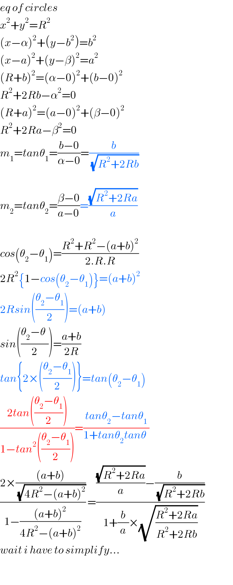 eq of circles  x^2 +y^2 =R^2   (x−α)^2 +(y−b^2 )=b^2   (x−a)^2 +(y−β)^2 =a^2   (R+b)^2 =(α−0)^2 +(b−0)^2   R^2 +2Rb−α^2 =0  (R+a)^2 =(a−0)^2 +(β−0)^2   R^2 +2Ra−β^2 =0  m_1 =tanθ_1 =((b−0)/(α−0))=(b/(√(R^2 +2Rb)))    m_2 =tanθ_2 =((β−0)/(a−0))=((√(R^2 +2Ra))/a)    cos(θ_2 −θ_1 )=((R^2 +R^2 −(a+b)^2 )/(2.R.R))  2R^2 {1−cos(θ_2 −θ_1 )}=(a+b)^2   2Rsin(((θ_2 −θ_1 )/2))=(a+b)  sin(((θ_2 −θ_ )/2))=((a+b)/(2R))  tan{2×(((θ_2 −θ_1 )/2))}=tan(θ_2 −θ_1 )  ((2tan(((θ_2 −θ_1 )/2)))/(1−tan^2 (((θ_2 −θ_1 )/2))))=((tanθ_2 −tanθ_1 )/(1+tanθ_2 tanθ_ ))  ((2×(((a+b))/(√(4R^2 −(a+b)^2 ))))/(1−(((a+b)^2 )/(4R^2 −(a+b)^2 )))) =((((√(R^2 +2Ra))/a)−(b/(√(R^2 +2Rb))))/(1+(b/a)×(√((R^2 +2Ra)/(R^2 +2Rb)))))  wait i have to simplify...    