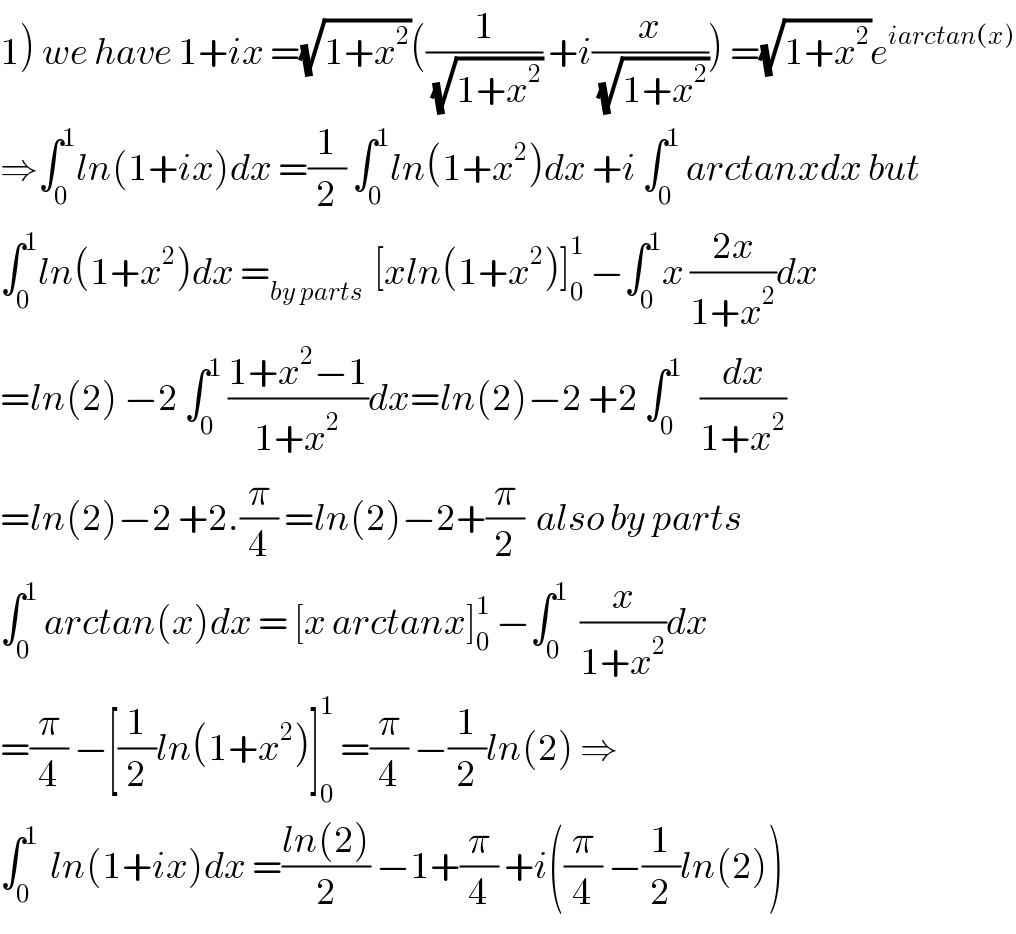 1) we have 1+ix =(√(1+x^2 ))((1/(√(1+x^2 ))) +i(x/(√(1+x^2 )))) =(√(1+x^2 ))e^(iarctan(x))   ⇒∫_0 ^1 ln(1+ix)dx =(1/2) ∫_0 ^1 ln(1+x^2 )dx +i ∫_0 ^1  arctanxdx but  ∫_0 ^1 ln(1+x^2 )dx =_(by parts)   [xln(1+x^2 )]_0 ^1  −∫_0 ^1 x ((2x)/(1+x^2 ))dx  =ln(2) −2 ∫_0 ^1  ((1+x^2 −1)/(1+x^2 ))dx=ln(2)−2 +2 ∫_0 ^1    (dx/(1+x^2 ))  =ln(2)−2 +2.(π/4) =ln(2)−2+(π/2)  also by parts  ∫_0 ^1  arctan(x)dx = [x arctanx]_0 ^1  −∫_0 ^1   (x/(1+x^2 ))dx  =(π/4) −[(1/2)ln(1+x^2 )]_0 ^1  =(π/4) −(1/2)ln(2) ⇒  ∫_0 ^1   ln(1+ix)dx =((ln(2))/2) −1+(π/4) +i((π/4) −(1/2)ln(2))  