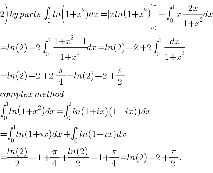 2) by parts  ∫_0 ^1 ln(1+x^2 )dx =[xln(1+x^2 )]_0 ^1  −∫_0 ^1  x ((2x)/(1+x^2 ))dx  =ln(2)−2 ∫_0 ^1   ((1+x^2 −1)/(1+x^2 ))dx =ln(2)−2 +2 ∫_0 ^1   (dx/(1+x^2 ))  =ln(2)−2 +2.(π/4) =ln(2)−2 +(π/2)  complex method  ∫_0 ^1 ln(1+x^2 )dx =∫_0 ^1 ln(1+ix)(1−ix))dx  =∫_0 ^1 ln(1+ix)dx +∫_0 ^1 ln(1−ix)dx  =((ln(2))/2) −1 +(π/4) +((ln(2))/2) −1+(π/4) =ln(2)−2 +(π/2) .  