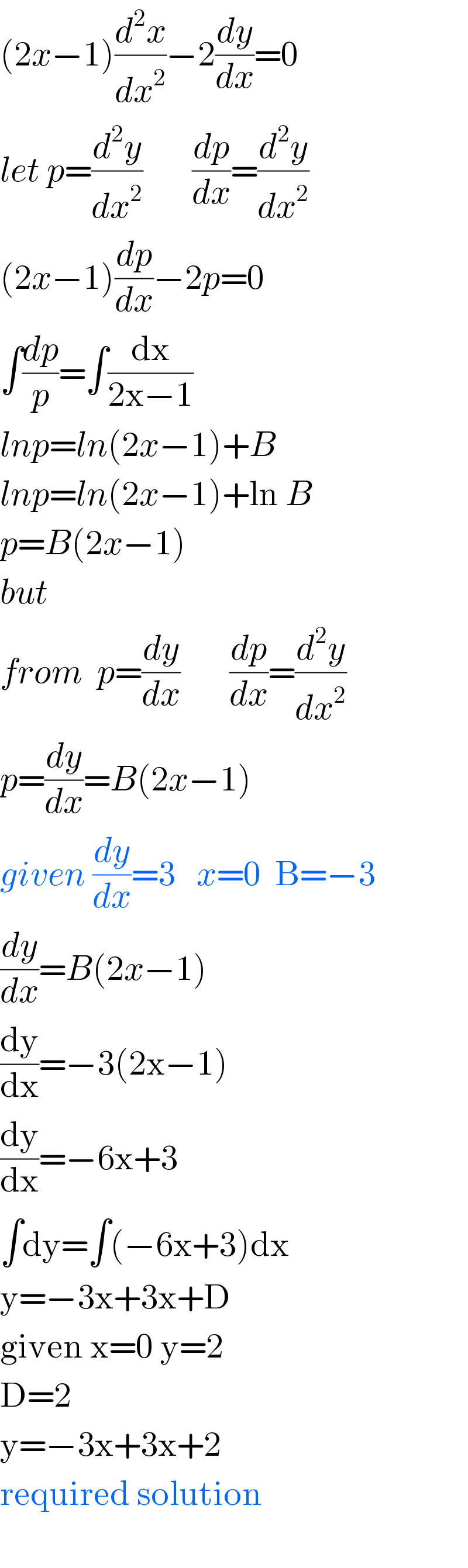 (2x−1)(d^2 x/dx^2 )−2(dy/dx)=0  let p=(d^2 y/dx^2 )       (dp/dx)=(d^2 y/dx^2 )  (2x−1)(dp/dx)−2p=0  ∫(dp/p)=∫(dx/(2x−1))  lnp=ln(2x−1)+B  lnp=ln(2x−1)+ln B  p=B(2x−1)  but  from  p=(dy/dx)       (dp/dx)=(d^2 y/dx^2 )  p=(dy/dx)=B(2x−1)  given (dy/dx)=3   x=0  B=−3  (dy/dx)=B(2x−1)  (dy/dx)=−3(2x−1)  (dy/dx)=−6x+3  ∫dy=∫(−6x+3)dx  y=−3x+3x+D  given x=0 y=2  D=2  y=−3x+3x+2  required solution    