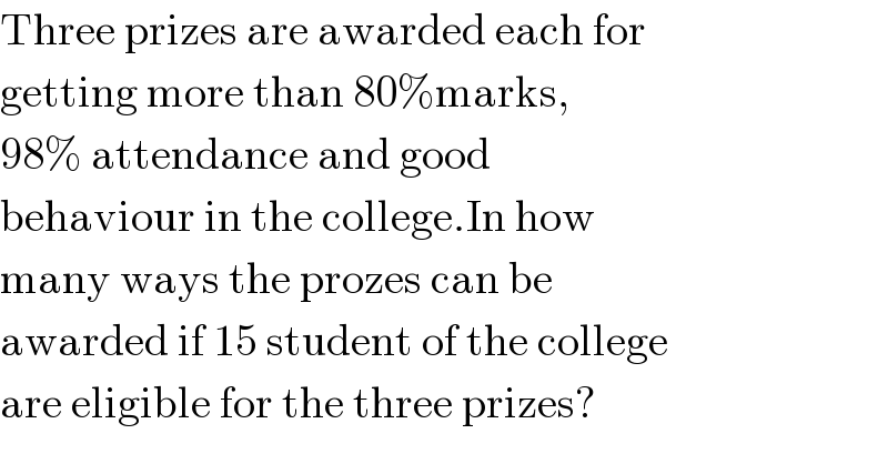Three prizes are awarded each for  getting more than 80%marks,  98% attendance and good  behaviour in the college.In how  many ways the prozes can be  awarded if 15 student of the college  are eligible for the three prizes?  