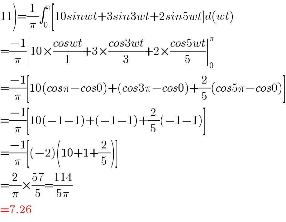 11)=(1/π)∫_0 ^π [10sinwt+3sin3wt+2sin5wt]d(wt)  =((−1)/π)∣10×((coswt)/1)+3×((cos3wt)/3)+2×((cos5wt)/5)∣_0 ^π   =((−1)/π)[10(cosπ−cos0)+(cos3π−cos0)+(2/5)(cos5π−cos0)]  =((−1)/π)[10(−1−1)+(−1−1)+(2/5)(−1−1)]  =((−1)/π)[(−2)(10+1+(2/5))]  =(2/π)×((57)/5)=((114)/(5π))  =7.26  