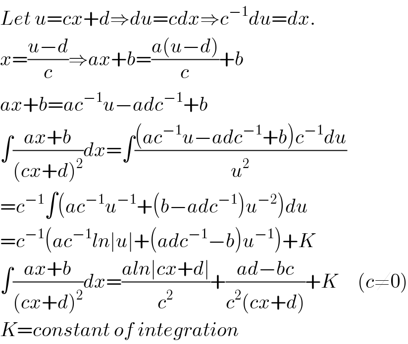 Let u=cx+d⇒du=cdx⇒c^(−1) du=dx.  x=((u−d)/c)⇒ax+b=((a(u−d))/c)+b  ax+b=ac^(−1) u−adc^(−1) +b  ∫((ax+b)/((cx+d)^2 ))dx=∫(((ac^(−1) u−adc^(−1) +b)c^(−1) du)/u^2 )  =c^(−1) ∫(ac^(−1) u^(−1) +(b−adc^(−1) )u^(−2) )du  =c^(−1) (ac^(−1) ln∣u∣+(adc^(−1) −b)u^(−1) )+K  ∫((ax+b)/((cx+d)^2 ))dx=((aln∣cx+d∣)/c^2 )+((ad−bc)/(c^2 (cx+d)))+K     (c≠0)  K=constant of integration  