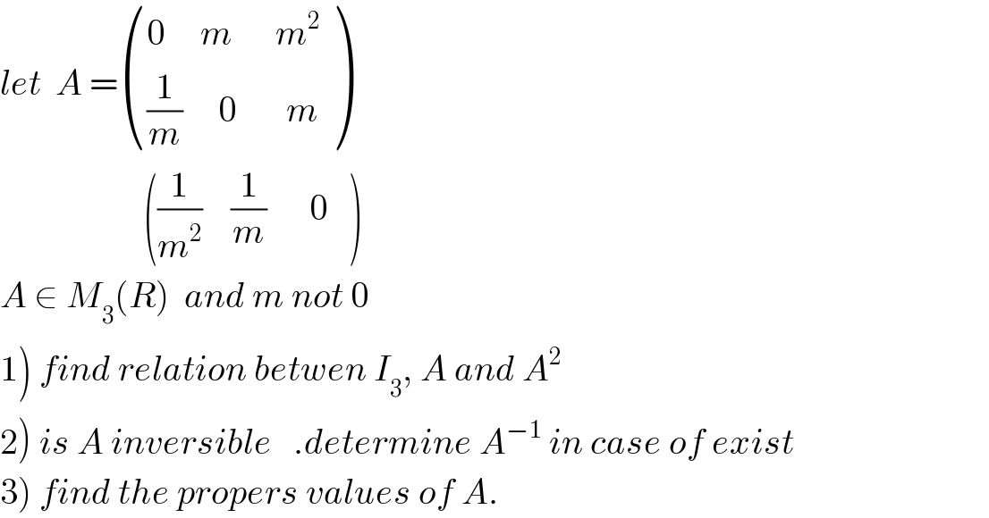 let  A = (((0     m      m^2 )),(((1/m)     0       m)) )                      ((1/m^2 )    (1/m)      0   )  A ∈ M_3 (R)  and m not 0  1) find relation betwen I_3 , A and A^2   2) is A inversible   .determine A^(−1)  in case of exist  3) find the propers values of A.  