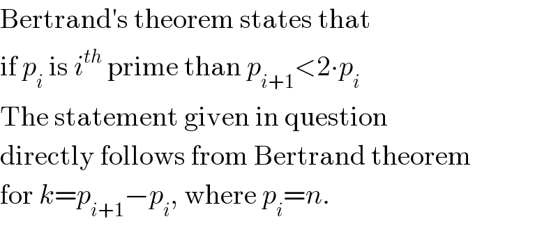 Bertrand′s theorem states that   if p_i  is i^(th)  prime than p_(i+1) <2∙p_i   The statement given in question  directly follows from Bertrand theorem  for k=p_(i+1) −p_i , where p_i =n.  