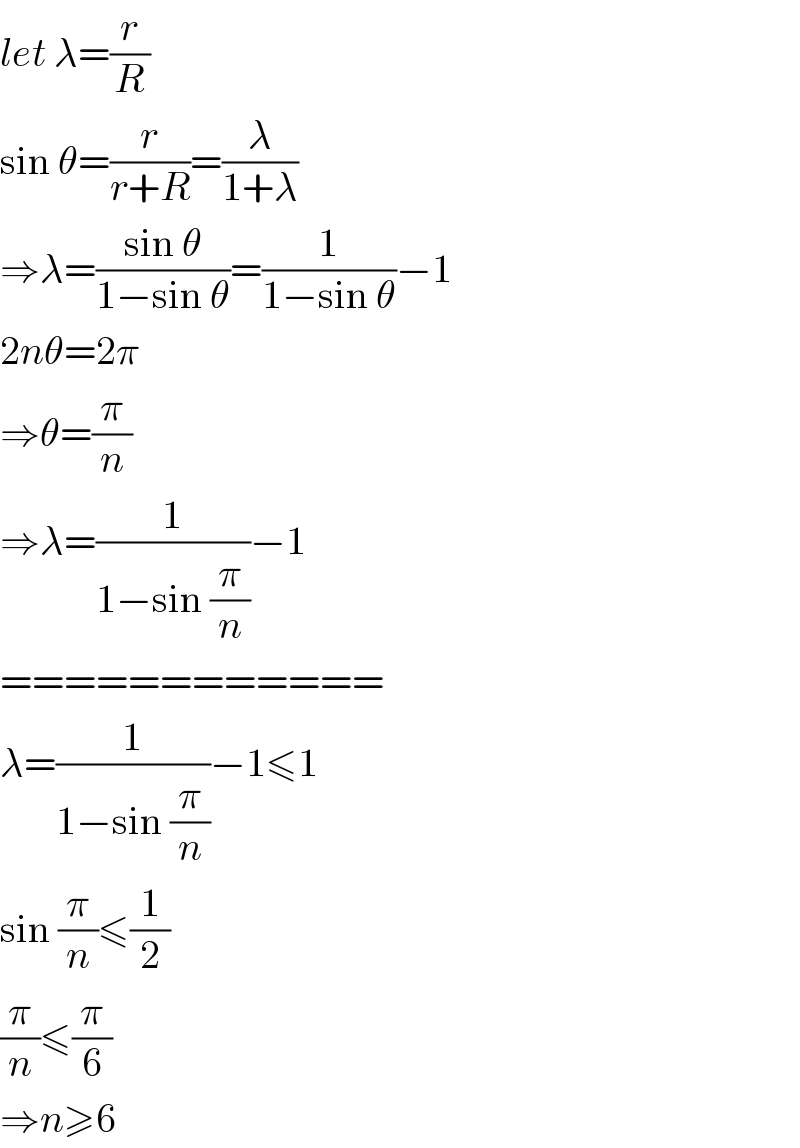 let λ=(r/R)  sin θ=(r/(r+R))=(λ/(1+λ))  ⇒λ=((sin θ)/(1−sin θ))=(1/(1−sin θ))−1  2nθ=2π  ⇒θ=(π/n)  ⇒λ=(1/(1−sin (π/n)))−1  ============  λ=(1/(1−sin (π/n)))−1≤1  sin (π/n)≤(1/2)  (π/n)≤(π/6)  ⇒n≥6  