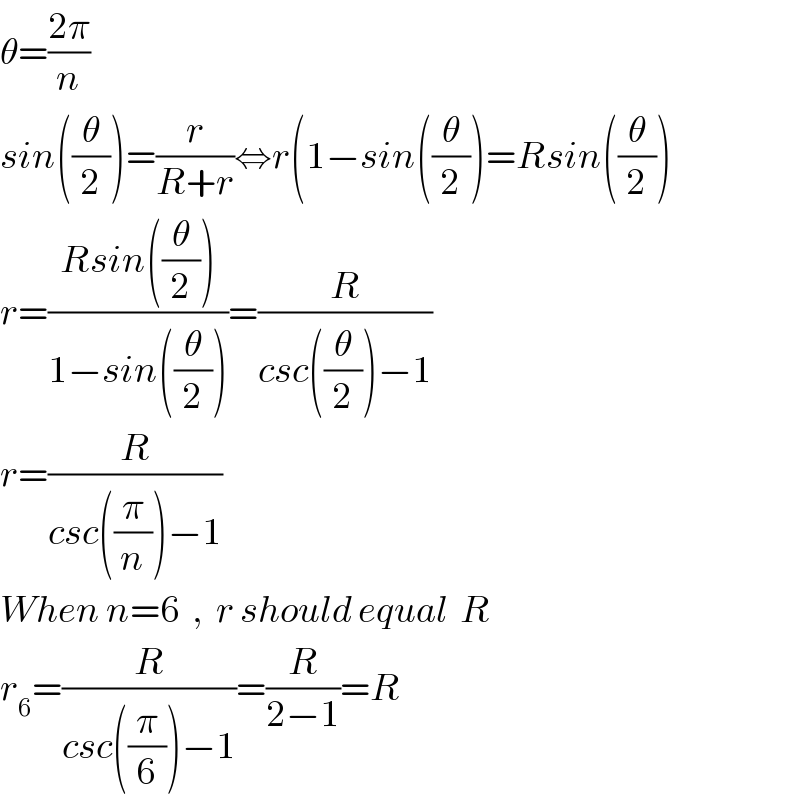 θ=((2π)/n)  sin((θ/2))=(r/(R+r))⇔r(1−sin((θ/2))=Rsin((θ/2))  r=((Rsin((θ/2)))/(1−sin((θ/2))))=(R/(csc((θ/2))−1))  r=(R/(csc((π/n))−1))  When n=6  ,  r should equal  R  r_6 =(R/(csc((π/6))−1))=(R/(2−1))=R  