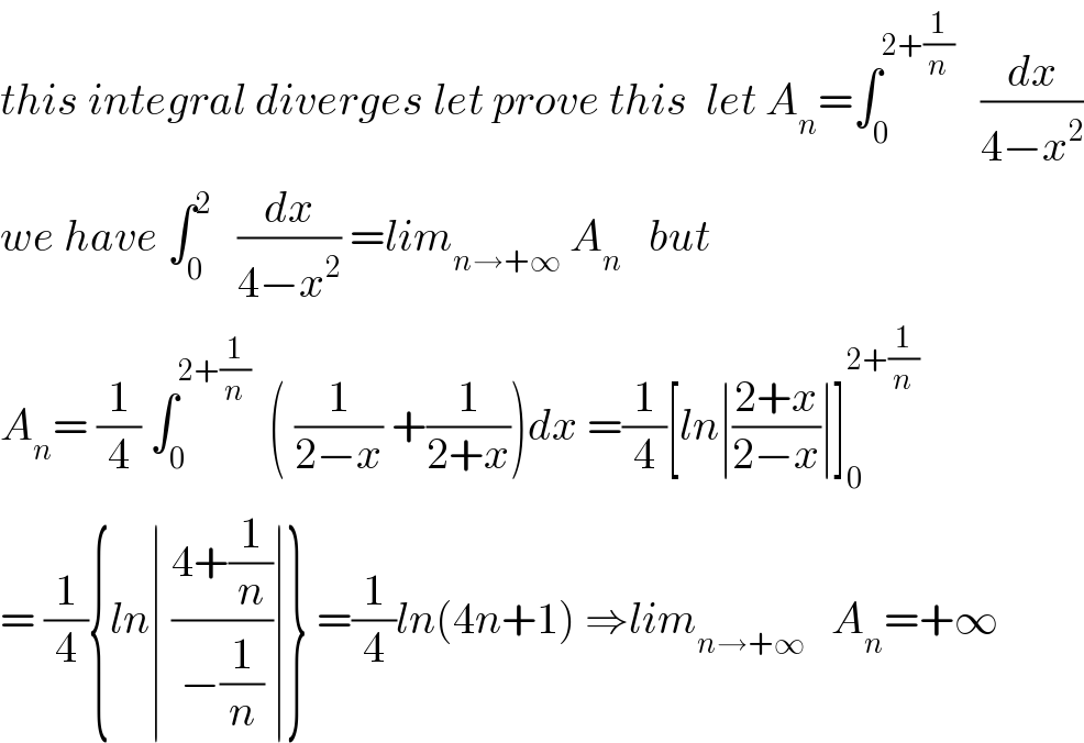 this integral diverges let prove this  let A_n =∫_0 ^(2+(1/n))    (dx/(4−x^2 ))  we have ∫_0 ^2    (dx/(4−x^2 )) =lim_(n→+∞)  A_n    but  A_n = (1/4) ∫_0 ^(2+(1/n))   ( (1/(2−x)) +(1/(2+x)))dx =(1/4)[ln∣((2+x)/(2−x))∣]_0 ^(2+(1/n))   = (1/4){ln∣ ((4+(1/n))/(−(1/n)))∣} =(1/4)ln(4n+1) ⇒lim_(n→+∞)    A_n =+∞  