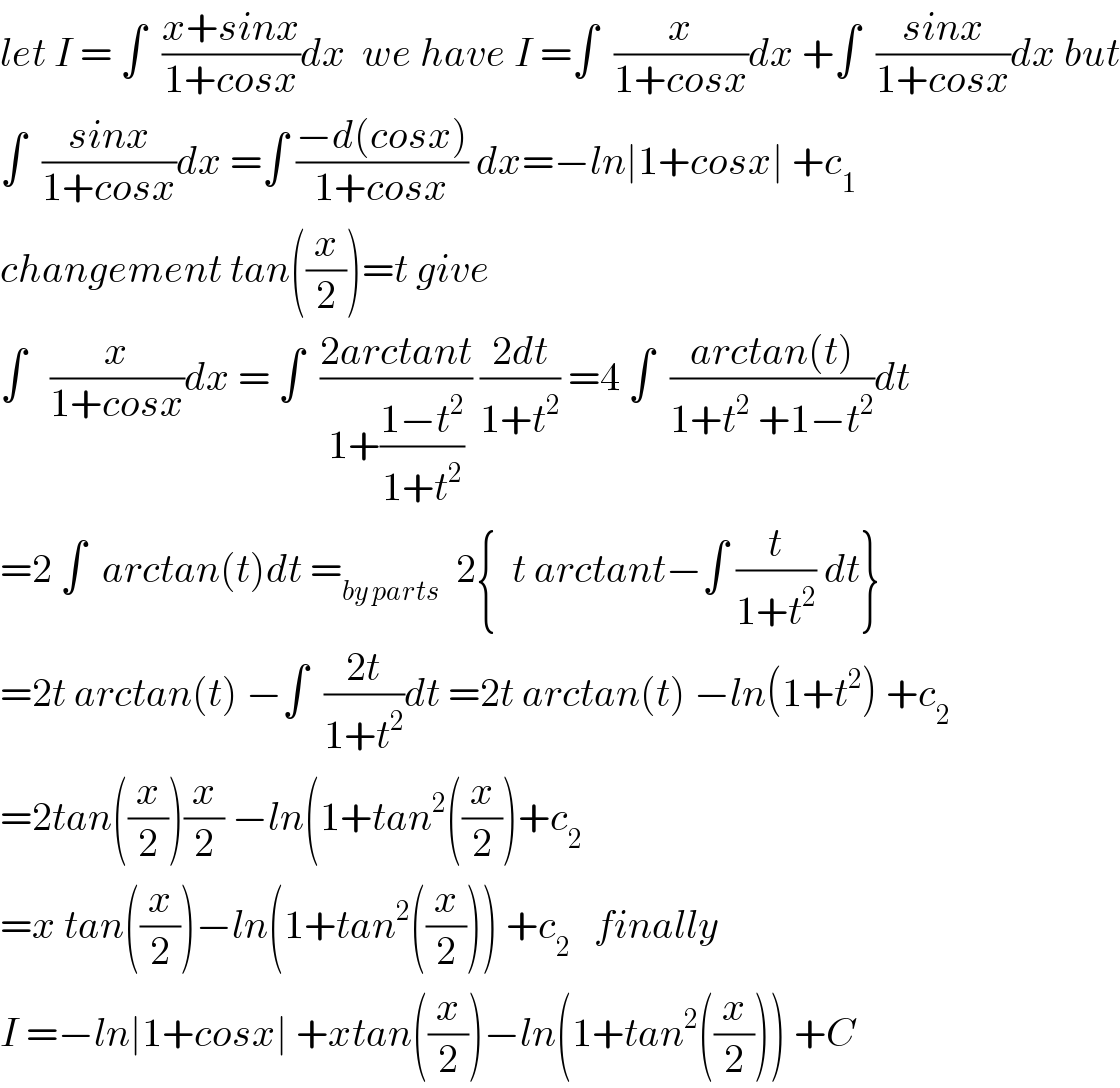 let I = ∫  ((x+sinx)/(1+cosx))dx  we have I =∫  (x/(1+cosx))dx +∫  ((sinx)/(1+cosx))dx but  ∫  ((sinx)/(1+cosx))dx =∫ ((−d(cosx))/(1+cosx)) dx=−ln∣1+cosx∣ +c_1   changement tan((x/2))=t give  ∫   (x/(1+cosx))dx = ∫  ((2arctant)/(1+((1−t^2 )/(1+t^2 )))) ((2dt)/(1+t^2 )) =4 ∫  ((arctan(t))/(1+t^2  +1−t^2 ))dt  =2 ∫  arctan(t)dt =_(by parts)   2{  t arctant−∫ (t/(1+t^2 )) dt}  =2t arctan(t) −∫  ((2t)/(1+t^2 ))dt =2t arctan(t) −ln(1+t^2 ) +c_2   =2tan((x/2))(x/2) −ln(1+tan^2 ((x/2))+c_2   =x tan((x/2))−ln(1+tan^2 ((x/2))) +c_2    finally  I =−ln∣1+cosx∣ +xtan((x/2))−ln(1+tan^2 ((x/2))) +C  