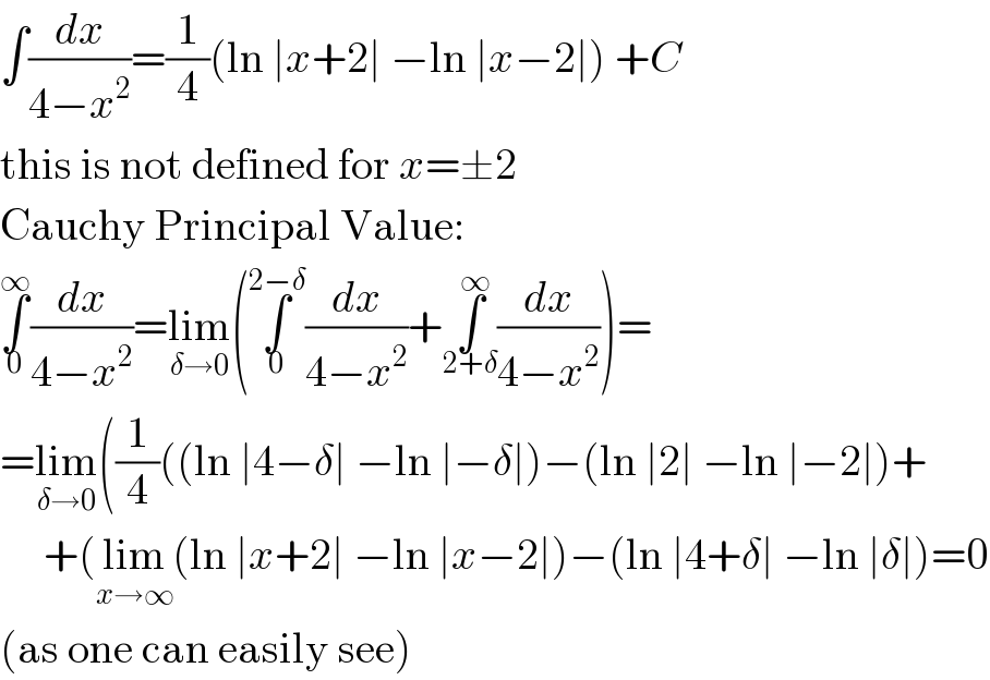 ∫(dx/(4−x^2 ))=(1/4)(ln ∣x+2∣ −ln ∣x−2∣) +C  this is not defined for x=±2  Cauchy Principal Value:  ∫_0 ^∞ (dx/(4−x^2 ))=lim_(δ→0) (∫_0 ^(2−δ) (dx/(4−x^2 ))+∫_(2+δ) ^∞ (dx/(4−x^2 )))=  =lim_(δ→0) ((1/4)((ln ∣4−δ∣ −ln ∣−δ∣)−(ln ∣2∣ −ln ∣−2∣)+       +(lim_(x→∞) (ln ∣x+2∣ −ln ∣x−2∣)−(ln ∣4+δ∣ −ln ∣δ∣)=0  (as one can easily see)  