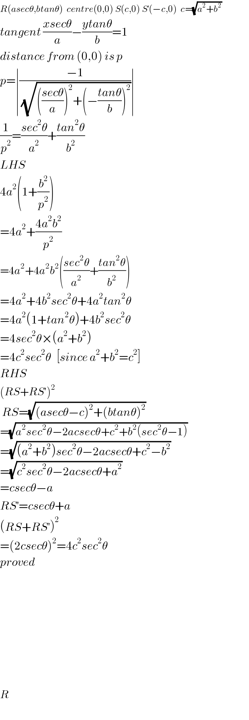 R(asecθ,btanθ)  centre(0,0) S(c,0) S^′ (−c,0)  c=(√(a^2 +b^2 ))   tangent ((xsecθ)/a)−((ytanθ)/b)=1  distance from (0,0) is p  p=∣((−1)/(√((((secθ)/a))^2 +(−((tanθ)/b))^2 )))∣  (1/p^2 )=((sec^2 θ)/a^2 )+((tan^2 θ)/b^2 )  LHS  4a^2 (1+(b^2 /p^2 ))  =4a^2 +((4a^2 b^2 )/p^2 )  =4a^2 +4a^2 b^2 (((sec^2 θ)/a^2 )+((tan^2 θ)/b^2 ))  =4a^2 +4b^2 sec^2 θ+4a^2 tan^2 θ  =4a^2 (1+tan^2 θ)+4b^2 sec^2 θ  =4sec^2 θ×(a^2 +b^2 )  =4c^2 sec^2 θ   [since a^2 +b^2 =c^2 ]  RHS  (RS+RS′)^2    RS=(√((asecθ−c)^2 +(btanθ)^2 ))   =(√(a^2 sec^2 θ−2acsecθ+c^2 +b^2 (sec^2 θ−1)))   =(√((a^2 +b^2 )sec^2 θ−2acsecθ+c^2 −b^2 ))  =(√(c^2 sec^2 θ−2acsecθ+a^2 ))  =csecθ−a  RS^′ =csecθ+a  (RS+RS^′ )^2   =(2csecθ)^2 =4c^2 sec^2 θ  proved                  R  