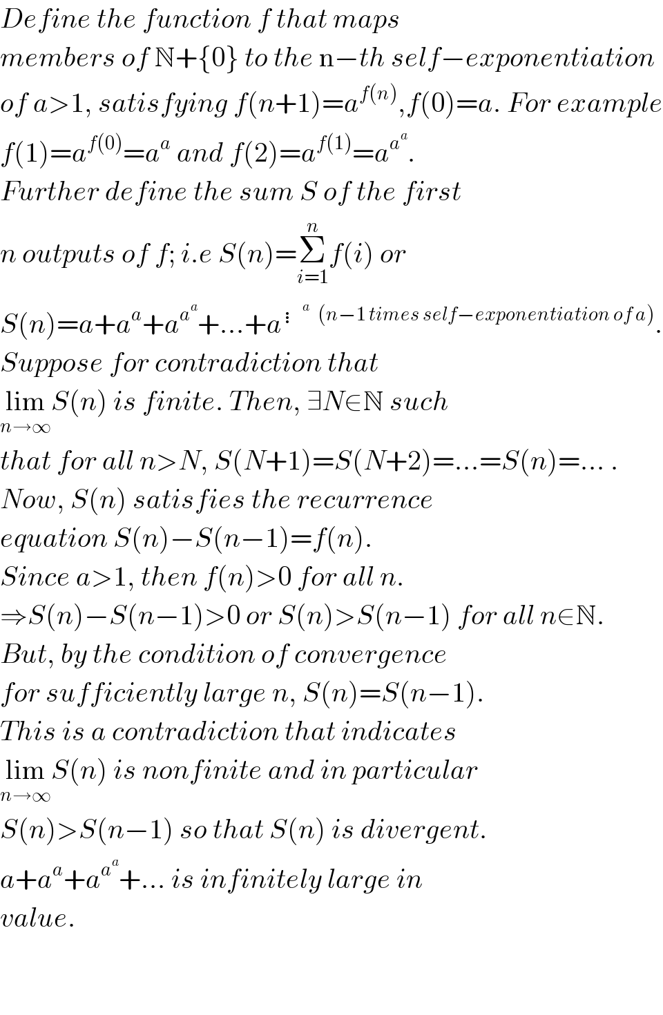 Define the function f that maps   members of N+{0} to the n−th self−exponentiation  of a>1, satisfying f(n+1)=a^(f(n)) ,f(0)=a. For example  f(1)=a^(f(0)) =a^a  and f(2)=a^(f(1)) =a^a^a  .  Further define the sum S of the first  n outputs of f; i.e S(n)=Σ_(i=1) ^n f(i) or  S(n)=a+a^a +a^a^a  +...+a^(⋮^a    (n−1 times self−exponentiation of a)) .  Suppose for contradiction that   lim_(n→∞) S(n) is finite. Then, ∃N∈N such  that for all n>N, S(N+1)=S(N+2)=...=S(n)=... .  Now, S(n) satisfies the recurrence  equation S(n)−S(n−1)=f(n).  Since a>1, then f(n)>0 for all n.  ⇒S(n)−S(n−1)>0 or S(n)>S(n−1) for all n∈N.  But, by the condition of convergence  for sufficiently large n, S(n)=S(n−1).  This is a contradiction that indicates  lim_(n→∞) S(n) is nonfinite and in particular  S(n)>S(n−1) so that S(n) is divergent.  a+a^a +a^a^a  +... is infinitely large in  value.       
