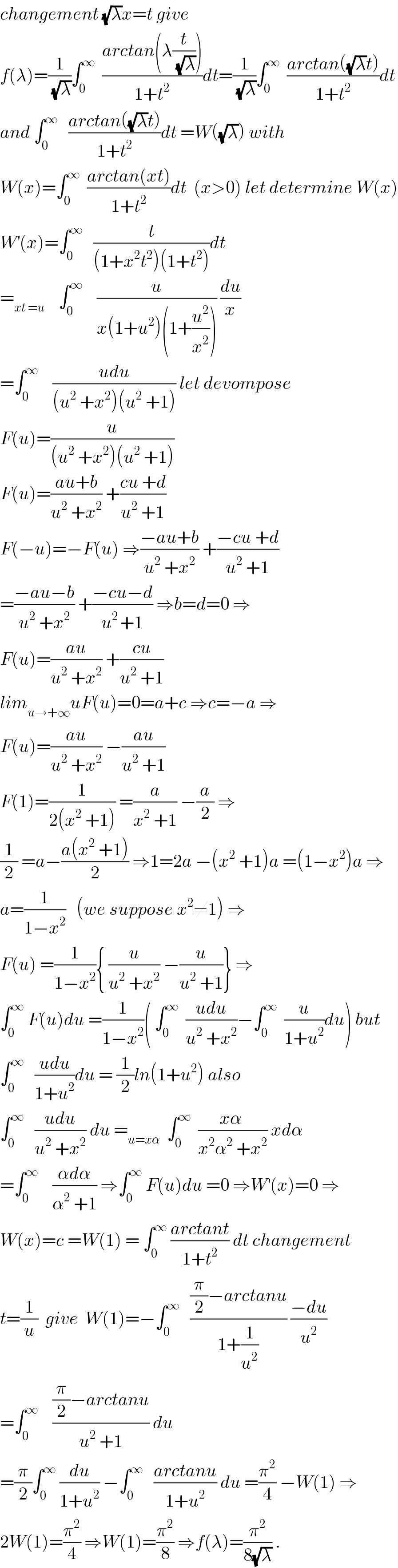 changement (√λ)x=t give  f(λ)=(1/(√λ))∫_0 ^∞   ((arctan(λ(t/(√λ))))/(1+t^2 ))dt=(1/(√λ))∫_0 ^∞   ((arctan((√λ)t))/(1+t^2 ))dt  and ∫_0 ^∞    ((arctan((√λ)t))/(1+t^2 ))dt =W((√λ)) with  W(x)=∫_0 ^∞   ((arctan(xt))/(1+t^2 ))dt  (x>0) let determine W(x)  W^′ (x)=∫_0 ^∞    (t/((1+x^2 t^2 )(1+t^2 )))dt  =_(xt =u)     ∫_0 ^∞     (u/(x(1+u^2 )(1+(u^2 /x^2 )))) (du/x)  =∫_0 ^∞     ((udu)/((u^2  +x^2 )(u^2  +1))) let devompose  F(u)=(u/((u^2  +x^2 )(u^2  +1)))  F(u)=((au+b)/(u^2  +x^2 )) +((cu +d)/(u^2  +1))  F(−u)=−F(u) ⇒((−au+b)/(u^2  +x^2 )) +((−cu +d)/(u^2  +1))  =((−au−b)/(u^2  +x^2 )) +((−cu−d)/(u^(2 ) +1)) ⇒b=d=0 ⇒  F(u)=((au)/(u^2  +x^2 )) +((cu)/(u^2  +1))  lim_(u→+∞) uF(u)=0=a+c ⇒c=−a ⇒  F(u)=((au)/(u^2  +x^2 )) −((au)/(u^2  +1))  F(1)=(1/(2(x^2  +1))) =(a/(x^2  +1)) −(a/2) ⇒  (1/2) =a−((a(x^2  +1))/2) ⇒1=2a −(x^2  +1)a =(1−x^2 )a ⇒  a=(1/(1−x^2 ))   (we suppose x^2 ≠1) ⇒  F(u) =(1/(1−x^2 )){ (u/(u^2  +x^2 )) −(u/(u^2  +1))} ⇒  ∫_0 ^∞  F(u)du =(1/(1−x^2 ))( ∫_0 ^∞   ((udu)/(u^2  +x^2 ))−∫_0 ^∞   (u/(1+u^2 ))du) but  ∫_0 ^∞    ((udu)/(1+u^2 ))du = (1/2)ln(1+u^2 ) also  ∫_0 ^∞    ((udu)/(u^2  +x^2 )) du =_(u=xα)   ∫_0 ^∞   ((xα )/(x^2 α^2  +x^2 )) xdα  =∫_0 ^∞     ((αdα)/(α^2  +1)) ⇒∫_0 ^∞  F(u)du =0 ⇒W^′ (x)=0 ⇒  W(x)=c =W(1) = ∫_0 ^∞  ((arctant)/(1+t^2 )) dt changement  t=(1/u)  give  W(1)=−∫_0 ^∞    (((π/2)−arctanu)/(1+(1/u^2 ))) ((−du)/u^2 )  =∫_0 ^∞     (((π/2)−arctanu)/(u^2  +1)) du  =(π/2)∫_0 ^∞  (du/(1+u^2 )) −∫_0 ^∞    ((arctanu)/(1+u^2 )) du =(π^2 /4) −W(1) ⇒  2W(1)=(π^2 /4) ⇒W(1)=(π^2 /8) ⇒f(λ)=(π^2 /(8(√λ))) .  