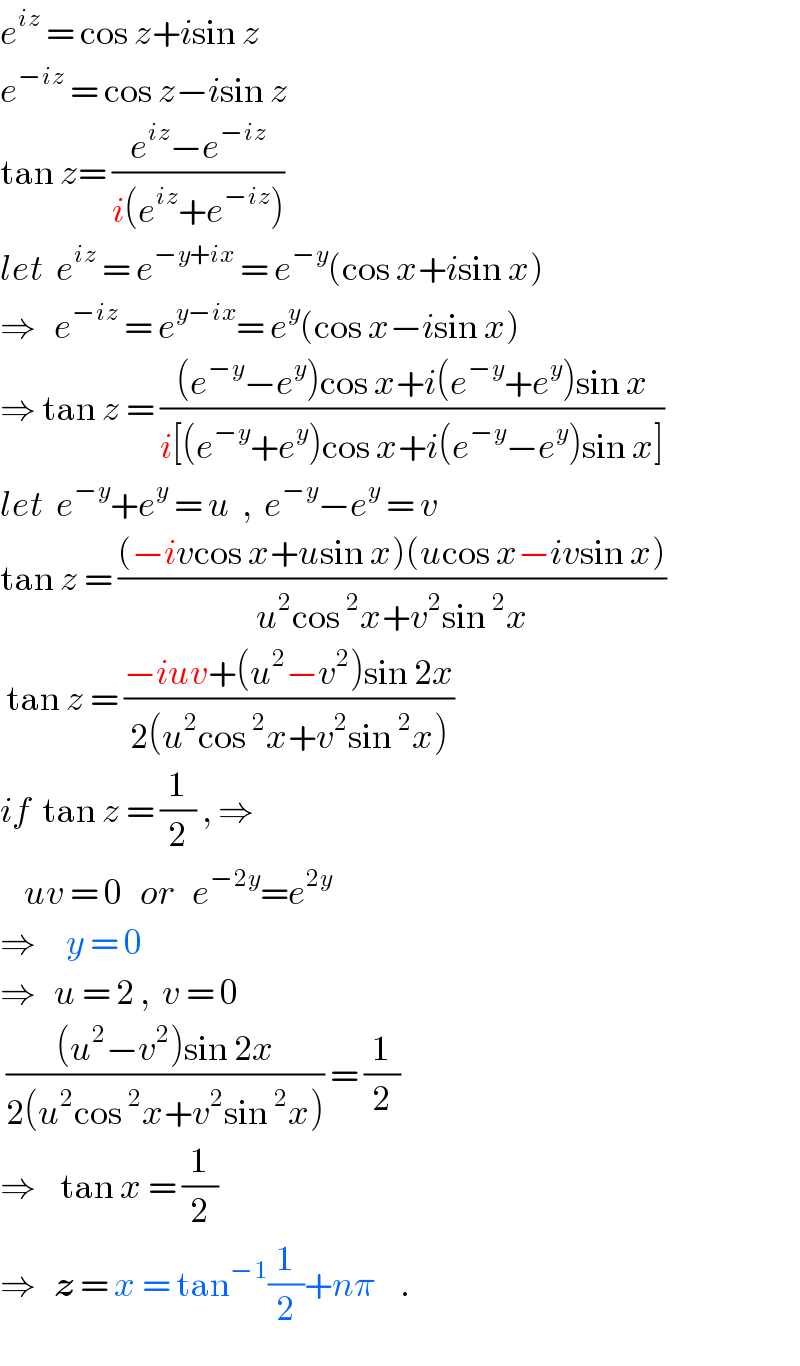 e^(iz)  = cos z+isin z  e^(−iz)  = cos z−isin z  tan z= ((e^(iz) −e^(−iz) )/(i(e^(iz) +e^(−iz) )))   let  e^(iz)  = e^(−y+ix)  = e^(−y) (cos x+isin x)  ⇒   e^(−iz)  = e^(y−ix) = e^y (cos x−isin x)  ⇒ tan z = (((e^(−y) −e^y )cos x+i(e^(−y) +e^y )sin x)/(i[(e^(−y) +e^y )cos x+i(e^(−y) −e^y )sin x]))  let  e^(−y) +e^y  = u  ,  e^(−y) −e^y  = v  tan z = (((−ivcos x+usin x)(ucos x−ivsin x))/(u^2 cos^2 x+v^2 sin^2 x))   tan z = ((−iuv+(u^2 −v^2 )sin 2x)/(2(u^2 cos^2 x+v^2 sin^2 x)))  if  tan z = (1/2) , ⇒      uv = 0   or   e^(−2y) =e^(2y)      ⇒     y = 0      ⇒   u = 2 ,  v = 0   (((u^2 −v^2 )sin 2x)/(2(u^2 cos^2 x+v^2 sin^2 x))) = (1/2)  ⇒    tan x = (1/2)      ⇒   z = x = tan^(−1) (1/2)+nπ    .  