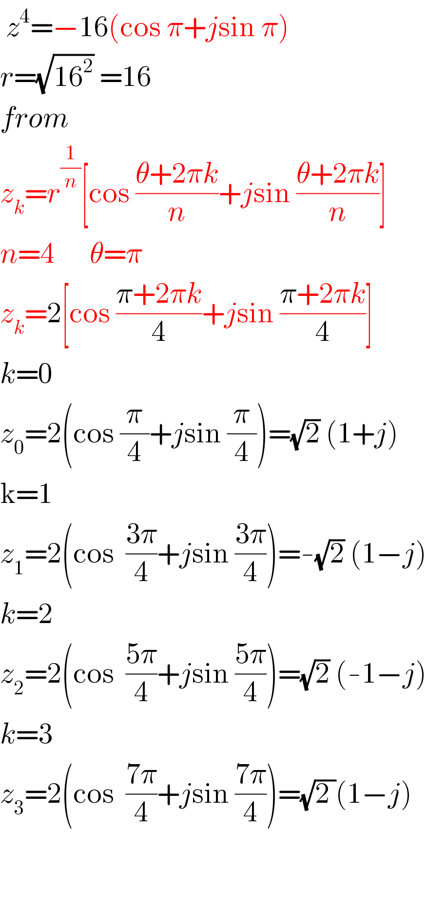  z^4 =−16(cos π+jsin π)  r=(√(16^2 )) =16  from   z_k =r^(1/n) [cos ((θ+2πk)/n)+jsin ((θ+2πk)/n)]  n=4      θ=π  z_k =2[cos ((π+2πk)/4)+jsin ((π+2πk)/4)]  k=0  z_0 =2(cos (π/4)+jsin (π/4))=(√2) (1+j)  k=1  z_1 =2(cos  ((3π)/4)+jsin ((3π)/4))=-(√2) (1−j)  k=2  z_2 =2(cos  ((5π)/4)+jsin ((5π)/4))=(√2) (-1−j)  k=3  z_3 =2(cos  ((7π)/4)+jsin ((7π)/4))=(√(2 ))(1−j)      