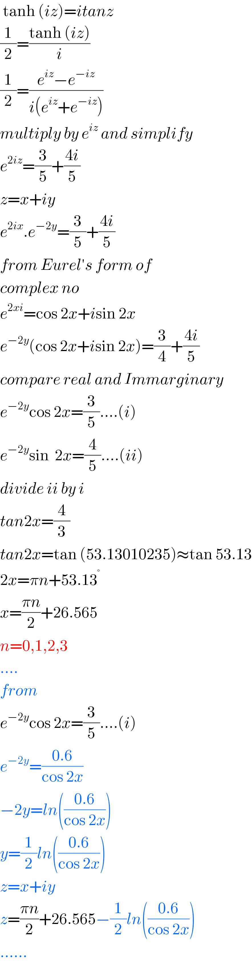  tanh (iz)=itanz  (1/2)=((tanh (iz))/i)  (1/2)=((e^(iz) −e^(−iz) )/(i(e^(iz) +e^(−iz) )))  multiply by e^(iz)  and simplify  e^(2iz) =(3/5)+((4i)/5)  z=x+iy  e^(2ix) .e^(−2y) =(3/5)+((4i)/5)  from Eurel′s form of   complex no  e^(2xi) =cos 2x+isin 2x  e^(−2y) (cos 2x+isin 2x)=(3/4)+((4i)/5)  compare real and Immarginary  e^(−2y) cos 2x=(3/5)....(i)  e^(−2y) sin  2x=(4/5)....(ii)  divide ii by i  tan2x=(4/3)  tan2x=tan (53.13010235)≈tan 53.13  2x=πn+53.13^°   x=((πn)/2)+26.565  n=0,1,2,3  ....  from  e^(−2y) cos 2x=(3/5)....(i)  e^(−2y) =((0.6)/(cos 2x))  −2y=ln(((0.6)/(cos 2x)))  y=(1/2)ln(((0.6)/(cos 2x)))  z=x+iy  z=((πn)/2)+26.565−(1/2)ln(((0.6)/(cos 2x)))  ......  