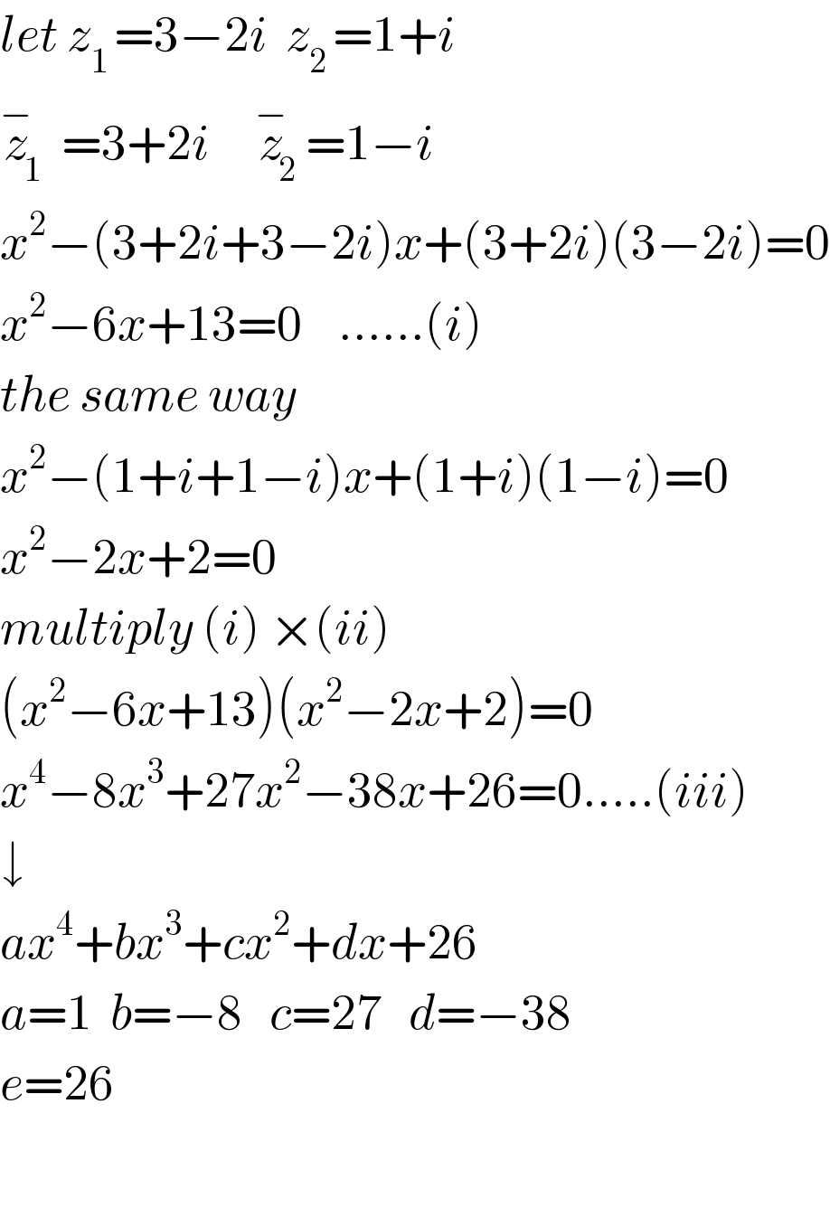 let z_(1 ) =3−2i  z_(2 ) =1+i  z_(1  ) ^− =3+2i     z_2 ^− =1−i  x^2 −(3+2i+3−2i)x+(3+2i)(3−2i)=0  x^2 −6x+13=0    ......(i)  the same way  x^2 −(1+i+1−i)x+(1+i)(1−i)=0  x^2 −2x+2=0  multiply (i) ×(ii)  (x^2 −6x+13)(x^2 −2x+2)=0  x^4 −8x^3 +27x^2 −38x+26=0.....(iii)  ↓  ax^4 +bx^3 +cx^2 +dx+26  a=1  b=−8   c=27   d=−38  e=26    