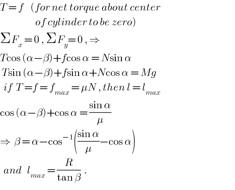 T = f    (for net torque about center                      of cylinder to be zero)  ΣF_x  = 0 , ΣF_y = 0 , ⇒  Tcos (α−β)+fcos α = Nsin α   Tsin (α−β)+fsin α+Ncos α = Mg    if  T =f = f_(max)  = μN , then l = l_(max)   cos (α−β)+cos α = ((sin α)/μ)  ⇒  β = α−cos^(−1) (((sin α)/μ)−cos α)    and   l_(max)  = (R/(tan β))  .  