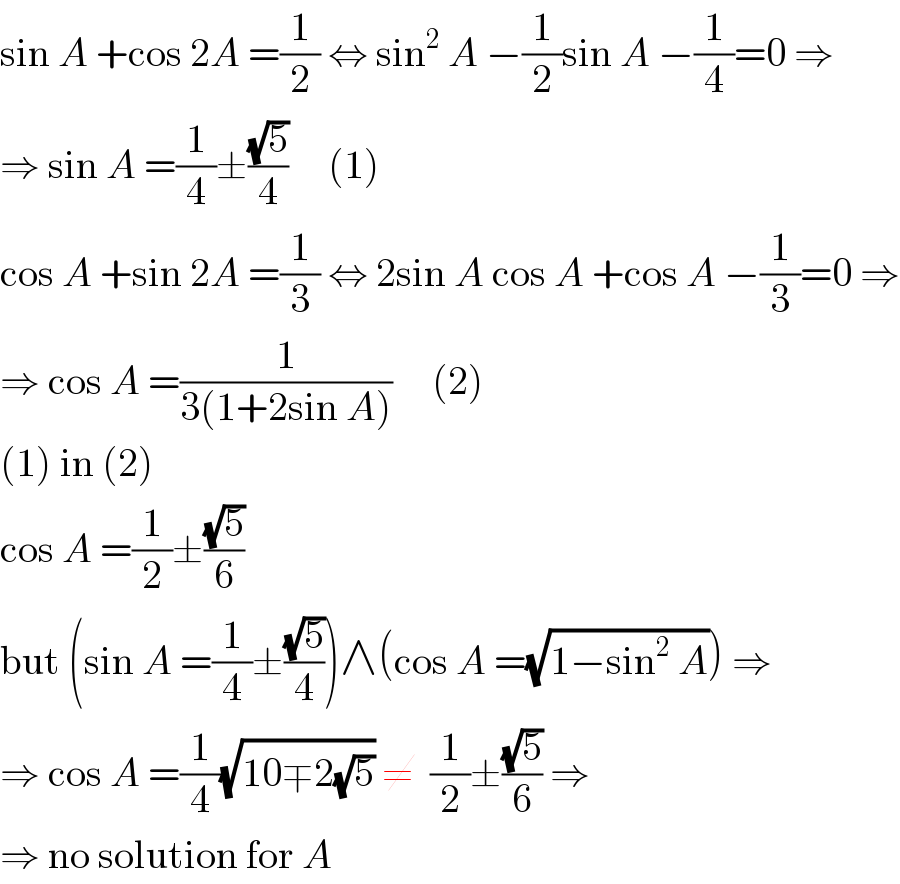 sin A +cos 2A =(1/2) ⇔ sin^2  A −(1/2)sin A −(1/4)=0 ⇒  ⇒ sin A =(1/4)±((√5)/4)     (1)  cos A +sin 2A =(1/3) ⇔ 2sin A cos A +cos A −(1/3)=0 ⇒  ⇒ cos A =(1/(3(1+2sin A)))     (2)  (1) in (2)  cos A =(1/2)±((√5)/6)  but (sin A =(1/4)±((√5)/4))∧(cos A =(√(1−sin^2  A))) ⇒  ⇒ cos A =(1/4)(√(10∓2(√5))) ≠  (1/2)±((√5)/6) ⇒  ⇒ no solution for A  