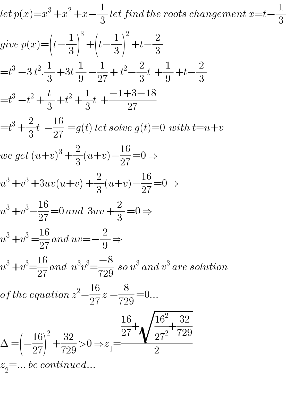 let p(x)=x^3  +x^2  +x−(1/3) let find the roots changement x=t−(1/3)  give p(x)=(t−(1/3))^3  +(t−(1/3))^2  +t−(2/3)  =t^3  −3 t^2 .(1/3) +3t (1/9) −(1/(27)) + t^2 −(2/3)t  +(1/9) +t−(2/3)  =t^3  −t^2  +(t/3) +t^2  +(1/3)t  +((−1+3−18)/(27))  =t^3  +(2/3)t  −((16)/(27))  =g(t) let solve g(t)=0  with t=u+v  we get (u+v)^3  +(2/3)(u+v)−((16)/(27)) =0 ⇒  u^3  +v^3  +3uv(u+v) +(2/3)(u+v)−((16)/(27)) =0 ⇒  u^3  +v^3 −((16)/(27)) =0 and  3uv +(2/3) =0 ⇒  u^3  +v^3  =((16)/(27)) and uv=−(2/9) ⇒  u^3  +v^3 =((16)/(27)) and  u^3 v^3 =((−8)/(729))  so u^3  and v^3  are solution  of the equation z^2 −((16)/(27)) z −(8/(729)) =0...  Δ =(−((16)/(27)))^2  +((32)/(729)) >0 ⇒z_1 =((((16)/(27))+(√(((16^2 )/(27^2 ))+((32)/(729)))))/2)  z_2 =... be continued...      