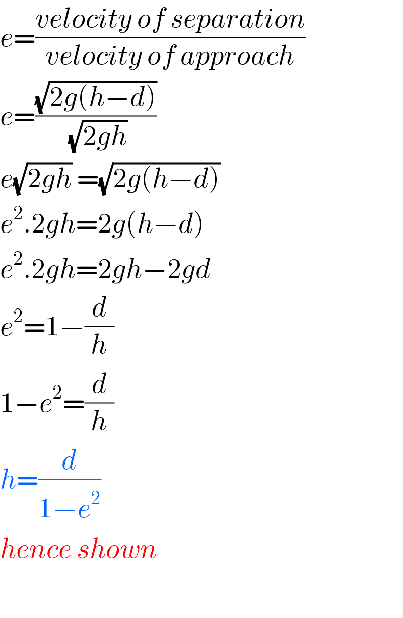 e=((velocity of separation)/(velocity of approach))  e=((√(2g(h−d)))/(√(2gh)))  e(√(2gh)) =(√(2g(h−d)))   e^2 .2gh=2g(h−d)  e^2 .2gh=2gh−2gd  e^2 =1−(d/h)  1−e^2 =(d/h)  h=(d/(1−e^2 ))  hence shown    