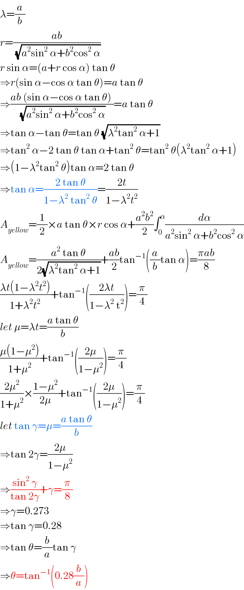 λ=(a/b)  r=((ab)/(√(a^2 sin^2  α+b^2 cos^2  α)))  r sin α=(a+r cos α) tan θ  ⇒r(sin α−cos α tan θ)=a tan θ  ⇒((ab (sin α−cos α tan θ) )/(√(a^2 sin^2  α+b^2 cos^2  α)))=a tan θ  ⇒tan α−tan θ=tan θ (√(λ^2 tan^2  α+1))  ⇒tan^2  α−2 tan θ tan α+tan^2  θ=tan^2  θ(λ^2 tan^2  α+1)  ⇒(1−λ^2 tan^2  θ)tan α=2 tan θ  ⇒tan α=((2 tan θ)/(1−λ^2  tan^2  θ))=((2t)/(1−λ^2 t^2 ))  A_(yellow) =(1/2)×a tan θ×r cos α+((a^2 b^2 )/2)∫_0 ^α (dα/(a^2 sin^2  α+b^2 cos^2  α))  A_(yellow) =((a^2  tan θ)/(2(√(λ^2 tan^2  α+1))))+((ab)/2)tan^(−1) ((a/b)tan α)=((πab)/8)  ((λt(1−λ^2 t^2 ))/(1+λ^2 t^2 ))+tan^(−1) (((2λt)/(1−λ^2  t^2 )))=(π/4)  let μ=λt=((a tan θ)/b)  ((μ(1−μ^2 ))/(1+μ^2 ))+tan^(−1) (((2μ)/(1−μ^2 )))=(π/4)  ((2μ^2 )/(1+μ^2 ))×((1−μ^2 )/(2μ))+tan^(−1) (((2μ)/(1−μ^2 )))=(π/4)  let tan γ=μ=((a tan θ)/b)  ⇒tan 2γ=((2μ)/(1−μ^2 ))  ⇒((sin^2  γ)/(tan 2γ))+γ=(π/8)  ⇒γ=0.273  ⇒tan γ=0.28  ⇒tan θ=(b/a)tan γ  ⇒θ=tan^(−1) (0.28(b/a))  