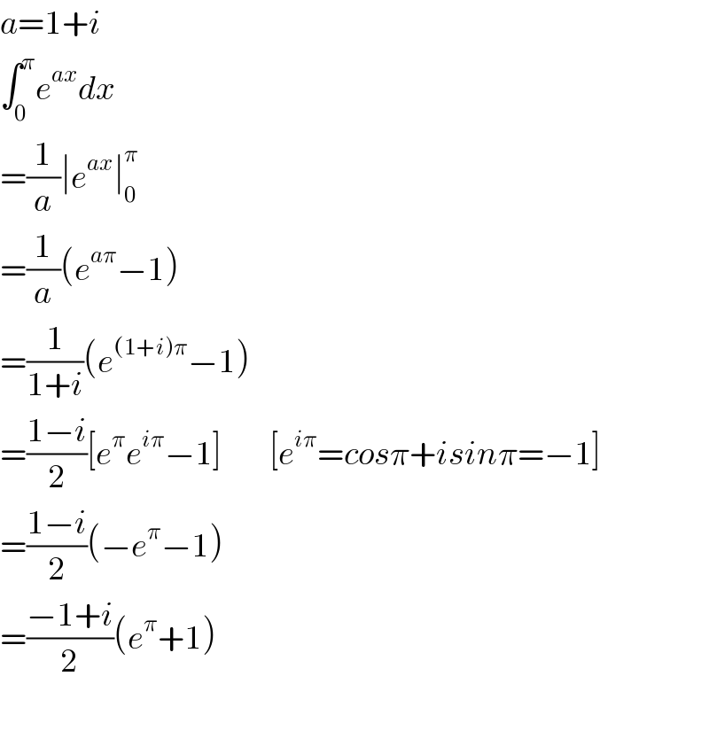 a=1+i  ∫_0 ^π e^(ax) dx  =(1/a)∣e^(ax) ∣_0 ^π   =(1/a)(e^(aπ) −1)  =(1/(1+i))(e^((1+i)π) −1)  =((1−i)/2)[e^π e^(iπ) −1]         [e^(iπ) =cosπ+isinπ=−1]  =((1−i)/2)(−e^π −1)  =((−1+i)/2)(e^π +1)    