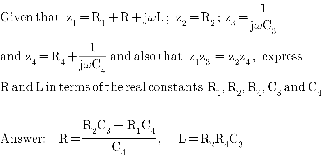 Given that   z_1  = R_1  + R + jωL ;   z_2  = R_2  ;  z_3  = (1/(jωC_3 ))  and  z_4  = R_4  + (1/(jωC_4 ))  and also that   z_1 z_3   =  z_2 z_4  ,   express   R and L in terms of the real constants  R_1 , R_2 , R_4 , C_3  and C_4     Answer:      R = ((R_2 C_3  − R_1 C_4 )/C_4 ) ,        L = R_2 R_4 C_3   