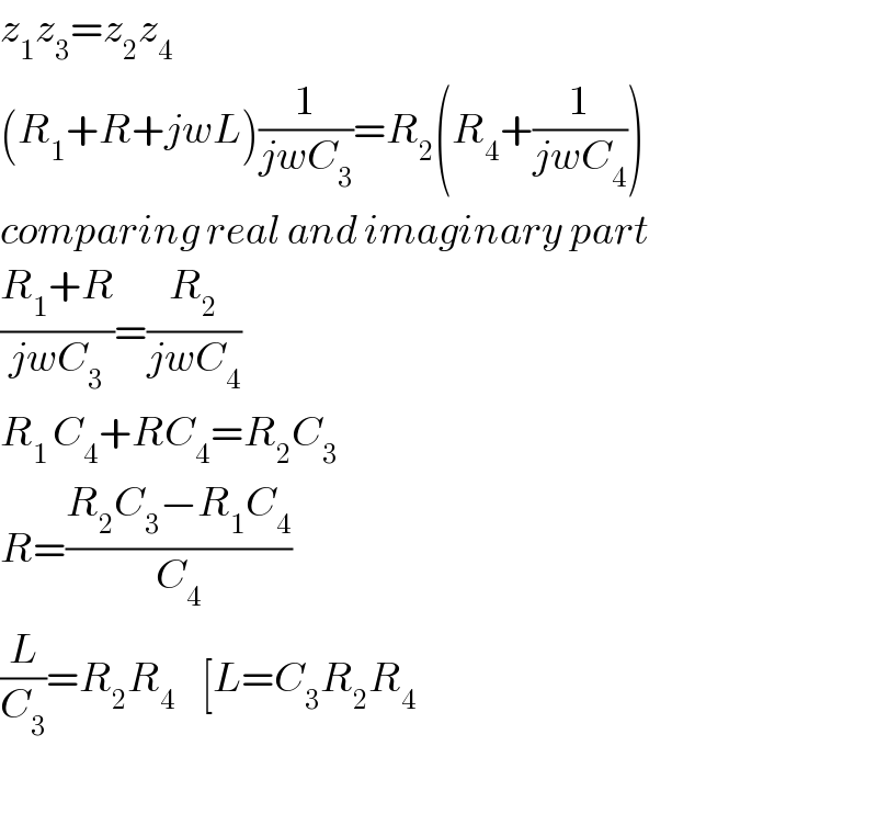 z_1 z_3 =z_2 z_4   (R_1 +R+jwL)(1/(jwC_3 ))=R_2 (R_4 +(1/(jwC_4 )))  comparing real and imaginary part  ((R_1 +R)/(jwC_3 ))=(R_2 /(jwC_4 ))  R_(1 ) C_4 +RC_4 =R_2 C_3   R=((R_2 C_3 −R_1 C_4 )/C_4 )  (L/C_3 )=R_2 R_4     [L=C_3 R_2 R_4     