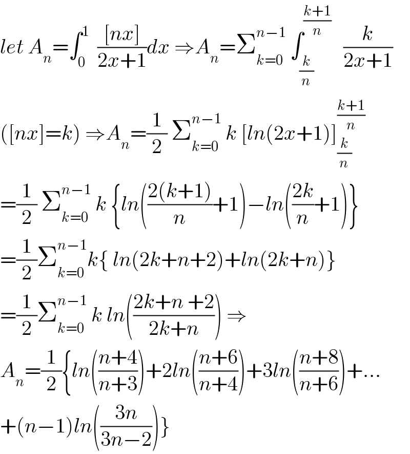 let A_n =∫_0 ^1   (([nx])/(2x+1))dx ⇒A_n =Σ_(k=0) ^(n−1)  ∫_(k/n) ^((k+1)/n)    (k/(2x+1))  ([nx]=k) ⇒A_n =(1/2) Σ_(k=0) ^(n−1)  k [ln(2x+1)]_(k/n) ^((k+1)/n)   =(1/2) Σ_(k=0) ^(n−1)  k {ln(((2(k+1))/n)+1)−ln(((2k)/n)+1)}  =(1/2)Σ_(k=0) ^(n−1) k{ ln(2k+n+2)+ln(2k+n)}  =(1/2)Σ_(k=0) ^(n−1)  k ln(((2k+n +2)/(2k+n))) ⇒  A_n =(1/2){ln(((n+4)/(n+3)))+2ln(((n+6)/(n+4)))+3ln(((n+8)/(n+6)))+...  +(n−1)ln(((3n)/(3n−2)))}  