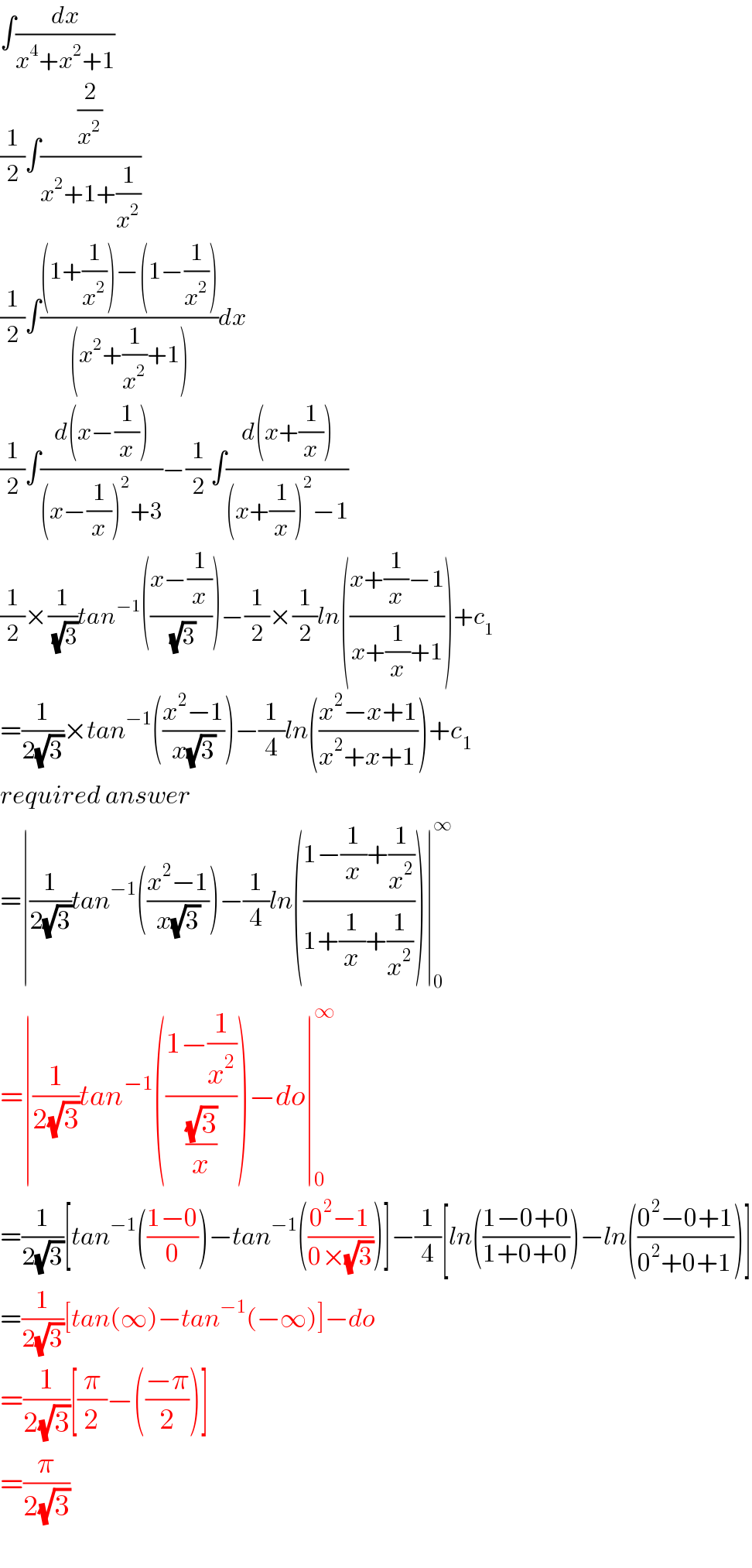 ∫(dx/(x^4 +x^2 +1))  (1/2)∫((2/x^2 )/(x^2 +1+(1/x^2 )))  (1/2)∫(((1+(1/x^2 ))−(1−(1/x^2 )))/((x^2 +(1/x^2 )+1)))dx  (1/2)∫((d(x−(1/x)))/((x−(1/x))^2 +3))−(1/2)∫((d(x+(1/x)))/((x+(1/x))^2 −1))  (1/2)×(1/(√3))tan^(−1) (((x−(1/x))/(√3)))−(1/2)×(1/2)ln(((x+(1/x)−1)/(x+(1/x)+1)))+c_1   =(1/(2(√3)))×tan^(−1) (((x^2 −1)/(x(√3))))−(1/4)ln(((x^2 −x+1)/(x^2 +x+1)))+c_1   required answer  =∣(1/(2(√3)))tan^(−1) (((x^2 −1)/(x(√3))))−(1/4)ln(((1−(1/x)+(1/x^2 ))/(1+(1/x)+(1/x^2 ))))∣_0 ^∞   =∣(1/(2(√3)))tan^(−1) (((1−(1/x^2 ))/((√3)/x)))−do∣_0 ^∞   =(1/(2(√3)))[tan^(−1) (((1−0)/0))−tan^(−1) (((0^2 −1)/(0×(√3))))]−(1/4)[ln(((1−0+0)/(1+0+0)))−ln(((0^2 −0+1)/(0^2 +0+1)))]  =(1/(2(√3)))[tan(∞)−tan^(−1) (−∞)]−do  =(1/(2(√3)))[(π/2)−(((−π)/2))]  =(π/(2(√3)))    