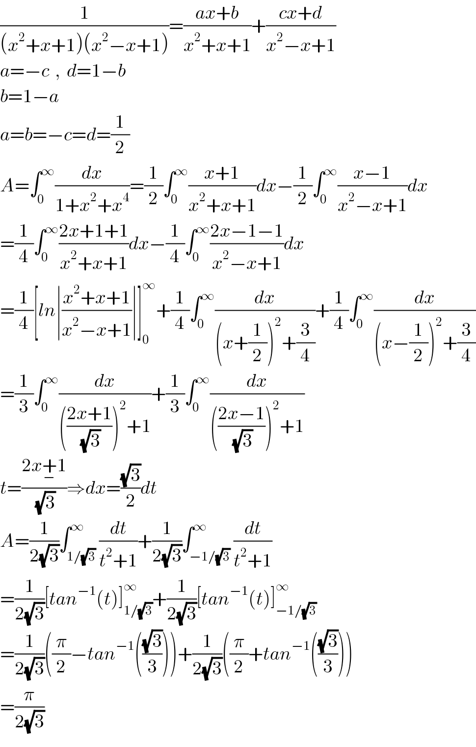 (1/((x^2 +x+1)(x^2 −x+1)))=((ax+b)/(x^2 +x+1))+((cx+d)/(x^2 −x+1))  a=−c  ,  d=1−b  b=1−a  a=b=−c=d=(1/2)   A=∫_0 ^∞ (dx/(1+x^2 +x^4 ))=(1/2)∫_0 ^∞ ((x+1)/(x^2 +x+1))dx−(1/2)∫_0 ^∞ ((x−1)/(x^2 −x+1))dx  =(1/4)∫_0 ^∞ ((2x+1+1)/(x^2 +x+1))dx−(1/4)∫_0 ^∞ ((2x−1−1)/(x^2 −x+1))dx  =(1/4)[ln∣((x^2 +x+1)/(x^2 −x+1))∣]_0 ^∞ +(1/4)∫_0 ^∞ (dx/((x+(1/2))^2 +(3/4)))+(1/4)∫_0 ^∞ (dx/((x−(1/2))^2 +(3/4)))  =(1/3)∫_0 ^∞ (dx/((((2x+1)/(√3)))^2 +1))+(1/3)∫_0 ^∞ (dx/((((2x−1)/(√3)))^2 +1))  t=((2x+_− 1)/(√3))⇒dx=((√3)/2)dt  A=(1/(2(√3)))∫_(1/(√3)) ^∞ (dt/(t^2 +1))+(1/(2(√3)))∫_(−1/(√3)) ^∞ (dt/(t^2 +1))  =(1/(2(√3)))[tan^(−1) (t)]_(1/(√3)) ^∞ +(1/(2(√3)))[tan^(−1) (t)]_(−1/(√3)) ^∞   =(1/(2(√3)))((π/2)−tan^(−1) (((√3)/3)))+(1/(2(√3)))((π/2)+tan^(−1) (((√3)/3)))  =(π/(2(√3)))  
