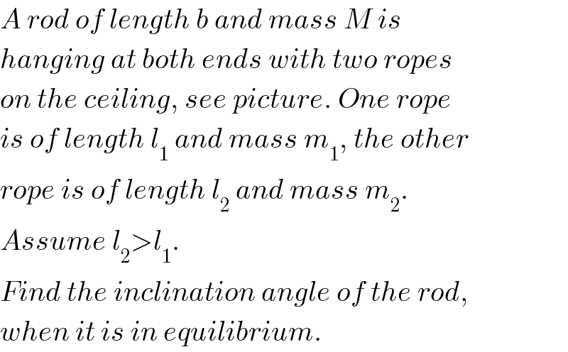 A rod of length b and mass M is  hanging at both ends with two ropes  on the ceiling, see picture. One rope  is of length l_1  and mass m_1 , the other  rope is of length l_2  and mass m_2 .   Assume l_2 >l_1 .  Find the inclination angle of the rod,  when it is in equilibrium.  