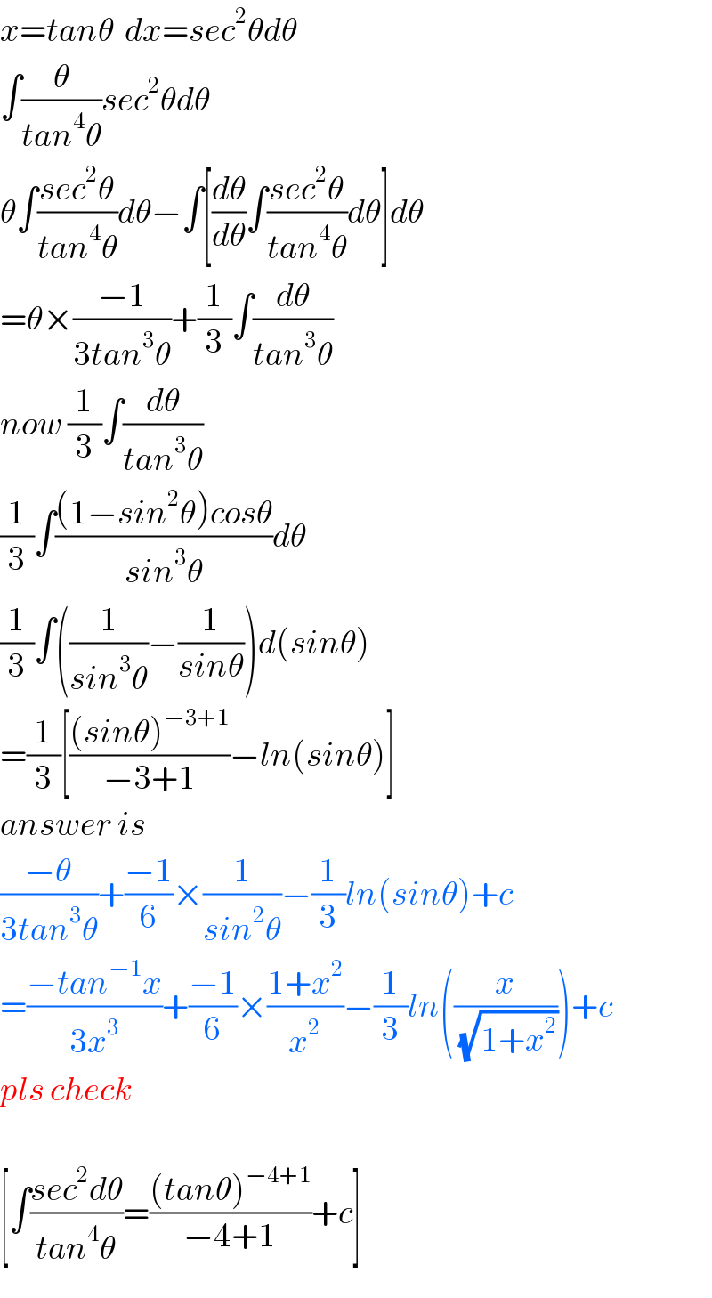 x=tanθ  dx=sec^2 θdθ  ∫(θ/(tan^4 θ))sec^2 θdθ  θ∫((sec^2 θ)/(tan^4 θ))dθ−∫[(dθ/dθ)∫((sec^2 θ)/(tan^4 θ))dθ]dθ  =θ×((−1)/(3tan^3 θ))+(1/3)∫(dθ/(tan^3 θ))  now (1/3)∫(dθ/(tan^3 θ))  (1/3)∫(((1−sin^2 θ)cosθ)/(sin^3 θ))dθ  (1/3)∫((1/(sin^3 θ))−(1/(sinθ)))d(sinθ)  =(1/3)[(((sinθ)^(−3+1) )/(−3+1))−ln(sinθ)]  answer is  ((−θ)/(3tan^3 θ))+((−1)/6)×(1/(sin^2 θ))−(1/3)ln(sinθ)+c  =((−tan^(−1) x)/(3x^3 ))+((−1)/6)×((1+x^2 )/x^2 )−(1/3)ln((x/(√(1+x^2 ))))+c  pls check    [∫((sec^2 dθ)/(tan^4 θ))=(((tanθ)^(−4+1) )/(−4+1))+c]  