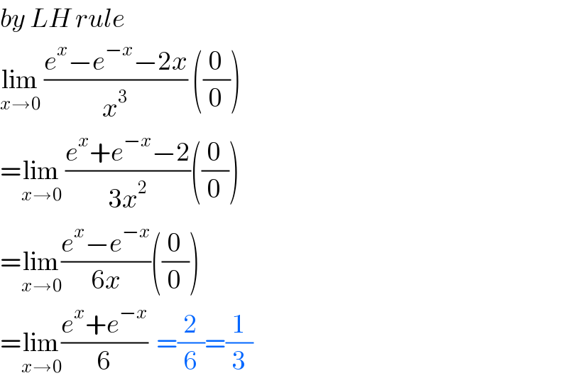 by LH rule  lim_(x→0)  ((e^x −e^(−x) −2x)/x^3 ) ((0/0))  =lim_(x→0)  ((e^x +e^(−x) −2)/(3x^2 ))((0/0))  =lim_(x→0) ((e^x −e^(−x) )/(6x))((0/0))  =lim_(x→0) ((e^x +e^(−x) )/6)  =(2/6)=(1/3)  